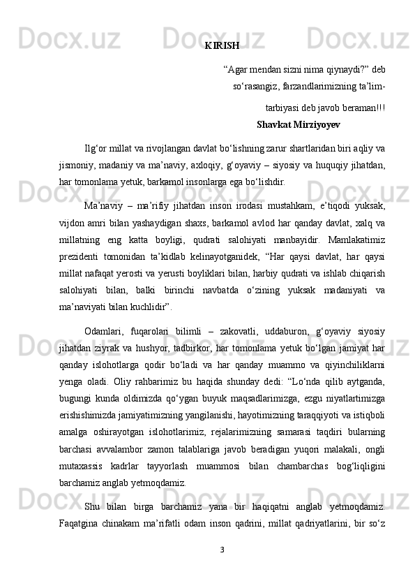 KIRISH
“Agar mendan sizni nima qiynaydi?” deb  
      so‘rasangiz, farzandlarimizning ta’lim- 
 tarbiyasi deb javob beraman!!!
                                                                                Shavkat Mirziyoyev
Ilg‘or millat va rivojlangan davlat bo‘lishning zarur shartlaridan biri aqliy va
jismoniy, madaniy va ma’naviy, axloqiy, g‘oyaviy – siyosiy va huquqiy jihatdan,
har tomonlama yetuk, barkamol insonlarga ega bo‘lishdir.
Ma’naviy   –   ma’rifiy   jihatdan   inson   irodasi   mustahkam,   e’tiqodi   yuksak,
vijdon   amri   bilan   yashaydigan   shaxs,   barkamol   avlod   har   qanday   davlat,   xalq   va
millatning   eng   katta   boyligi,   qudrati   salohiyati   manbayidir.   Mamlakatimiz
prezidenti   tomonidan   ta’kidlab   kelinayotganidek,   “Har   qaysi   davlat,   har   qaysi
millat nafaqat yerosti va yerusti boyliklari bilan, harbiy qudrati va ishlab chiqarish
salohiyati   bilan,   balki   birinchi   navbatda   o‘zining   yuksak   madaniyati   va
ma’naviyati bilan kuchlidir”.
Odamlari,   fuqarolari   bilimli   –   zakovatli,   uddaburon,   g‘oyaviy   siyosiy
jihatdan   ziyrak   va   hushyor,   tadbirkor,   har   tomonlama   yetuk   bo‘lgan   jamiyat   har
qanday   islohotlarga   qodir   bo‘ladi   va   har   qanday   muammo   va   qiyinchiliklarni
yenga   oladi.   Oliy   rahbarimiz   bu   haqida   shunday   dedi:   “Lo‘nda   qilib   aytganda,
bugungi   kunda   oldimizda   qo‘ygan   buyuk   maqsadlarimizga,   ezgu   niyatlartimizga
erishishimizda jamiyatimizning yangilanishi, hayotimizning taraqqiyoti va istiqboli
amalga   oshirayotgan   islohotlarimiz,   rejalarimizning   samarasi   taqdiri   bularning
barchasi   avvalambor   zamon   talablariga   javob   beradigan   yuqori   malakali,   ongli
mutaxassis   kadrlar   tayyorlash   muammosi   bilan   chambarchas   bog‘liqligini
barchamiz anglab yetmoqdamiz.
Shu   bilan   birga   barchamiz   yana   bir   haqiqatni   anglab   yetmoqdamiz.
Faqatgina   chinakam   ma’rifatli   odam   inson   qadrini,   millat   qadriyatlarini,   bir   so‘z
3 