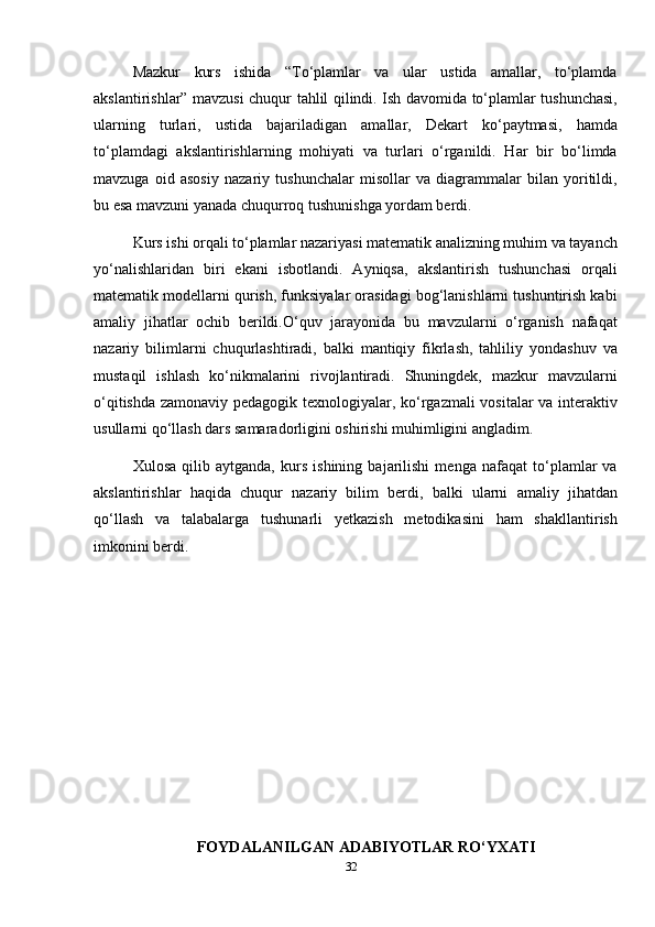 Mazkur   kurs   ishida   “To‘plamlar   va   ular   ustida   amallar,   to‘plamda
akslantirishlar” mavzusi chuqur tahlil qilindi. Ish davomida to‘plamlar tushunchasi,
ularning   turlari,   ustida   bajariladigan   amallar,   Dekart   ko‘paytmasi,   hamda
to‘plamdagi   akslantirishlarning   mohiyati   va   turlari   o‘rganildi.   Har   bir   bo‘limda
mavzuga   oid   asosiy   nazariy   tushunchalar   misollar   va   diagrammalar   bilan   yoritildi,
bu esa mavzuni yanada chuqurroq tushunishga yordam berdi.
Kurs ishi orqali to‘plamlar nazariyasi matematik analizning muhim va tayanch
yo‘nalishlaridan   biri   ekani   isbotlandi.   Ayniqsa,   akslantirish   tushunchasi   orqali
matematik modellarni qurish, funksiyalar orasidagi bog‘lanishlarni tushuntirish kabi
amaliy   jihatlar   ochib   berildi.O‘quv   jarayonida   bu   mavzularni   o‘rganish   nafaqat
nazariy   bilimlarni   chuqurlashtiradi,   balki   mantiqiy   fikrlash,   tahliliy   yondashuv   va
mustaqil   ishlash   ko‘nikmalarini   rivojlantiradi.   Shuningdek,   mazkur   mavzularni
o‘qitishda zamonaviy pedagogik texnologiyalar, ko‘rgazmali  vositalar va interaktiv
usullarni qo‘llash dars samaradorligini oshirishi muhimligini angladim.
Xulosa   qilib   aytganda,   kurs   ishining   bajarilishi   menga   nafaqat   to‘plamlar   va
akslantirishlar   haqida   chuqur   nazariy   bilim   berdi,   balki   ularni   amaliy   jihatdan
qo‘llash   va   talabalarga   tushunarli   yetkazish   metodikasini   ham   shakllantirish
imkonini berdi.
FOYDALANILGAN  ADABIYOTLAR RO‘YXATI
32 