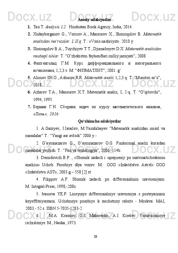 Asosiy adabiyotlar
1. Tao T.  Analysis 1,2.   Hindustan Book Agency, India, 2014.
2. Xudayberganov   G.,   Vorisov   A.,   Mansurov   X.,   Shoimqulov   B.   Matematik
analizdan ma’ruzalar. I, II q.  T.: «Voris-nashriyot». 2010 y.
3. Shoimqulov B.A., Tuychiyev T.T., Djumaboyev D.X.  Matematik analizdan
mustaqil ishlar.  T. “O‘zbekiston faylasuflari milliy jamiyati”, 2008
4. Фихтенгольц   Г.М.   Курс   дифференциального   и   интегрального
исчисления, 1,2,3 т. М. “ФИЗМАТЛИТ”, 2001.  g ‘
5. Alimov SH.O., Ashurov R.R.   Matematik analiz  1,2,3 q. T. “Mumtoz so‘z”,
2018.
6. Azlarov   T.A.,   Mansurov   X.T.   Matematik   analiz,   I,   2-q.   T.   "O‘qituvchi",
1994, 1995.
7. Берман   Г.Н.   Сборник   задач   по   курсу   математического   анализа,
«Лань», 2016.
Qo‘shimcha adabiyotlar
1.   A.Gaziyev,   I.Israilov,   M.Yaxshibayev   “Matematik   analizdan   misol   va
masalalar” T.: “Yangi asr avlodi” 2006 y.-
2.   G‘aymnazarov   G.,   G‘aymnazarov   O.G.   Funksional   analiz   kursidan
masalalar yechish. T.: “Fan va texnologiya”, 2006.-114b.
3.   Demidovich   B.P..,   «Sbornik   zadach   i   uprajneniy   po   matematicheskomu
analizu»   Ucheb.   Posobiye   dlya   vuzov.   M.:   OOO   «Izdatelstvo   Astrel»   OOO
«Izdatelstvo AST», 2003 g – 558 [2] st.
4.   Filippov   A.F.   Sbornik   zadach   po   differensialnim   uravneniyam.
M.:Integral-Press, 1998,-208s.
5.   Ivanova   YE.P.   Lineyniye   differensialniye   uravneniya   s   postoyannimi
koyeffitsiyentami.   Uchebnoye   posobiye   k   raschetnoy   rabote   -   Moskva:   MAI,
2003.- 52 s. ISBN 5-7035-1283-2. 
6.       M.A.   Krasnov,   G.I.   Makarenko,   A.I.   Kiselev.   Variatsionnoye
ischisleniye. M., Nauka, 1973.
33 