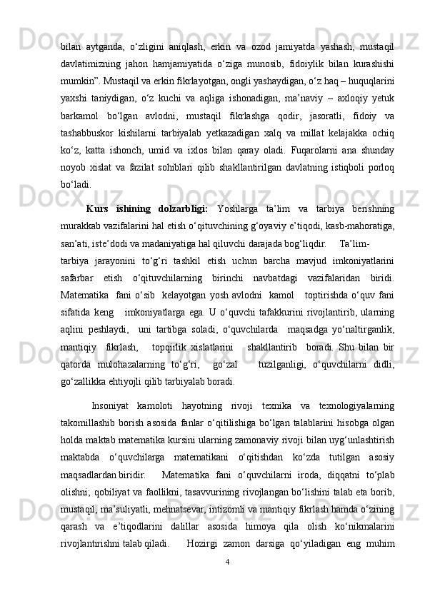 bilan   aytganda,   o‘zligini   aniqlash,   erkin   va   ozod   jamiyatda   yashash,   mustaqil
davlatimizning   jahon   hamjamiyatida   o‘ziga   munosib,   fidoiylik   bilan   kurashishi
mumkin”. Mustaqil va erkin fikrlayotgan, ongli yashaydigan, o‘z haq – huquqlarini
yaxshi   taniydigan,   o‘z   kuchi   va   aqliga   ishonadigan,   ma’naviy   –   axloqiy   yetuk
barkamol   bo‘lgan   avlodni,   mustaqil   fikrlashga   qodir,   jasoratli,   fidoiy   va
tashabbuskor   kishilarni   tarbiyalab   yetkazadigan   xalq   va   millat   kelajakka   ochiq
ko‘z,   katta   ishonch,   umid   va   ixlos   bilan   qaray   oladi.   Fuqarolarni   ana   shunday
noyob   xislat   va   fazilat   sohiblari   qilib   shakllantirilgan   davlatning   istiqboli   porloq
bo‘ladi.   
Kurs   ishining   dolzarbligi:   Yoshlarga   ta’lim   va   tarbiya   berishning
murakkab vazifalarini hal etish o‘qituvchining g‘oyaviy e ’ tiqodi, kasb-mahoratiga,
san’ati, iste’dodi va madaniyatiga hal qiluvchi darajada bog‘liqdir. Ta’lim-
t arbiya   jarayonini   to‘g‘ri   tashkil   etish   uchun   barcha   mavjud   imkoniyatlarini
safarbar   etish   o‘qituvchilarning   birinchi   navbatdagi   vazifalaridan   biridi .
Matematika     fani   o‘sib     kelayotgan   yosh   avlodni     kamol       toptirishda   o‘quv   fani
sifatida   keng       imkoniyatlarga   ega.   U   o‘quvchi   tafakkurini   rivojlantirib,   ularning
aqlini   peshlaydi,     uni   tartibga   soladi,   o‘quvchilarda     maqsadga   yo‘naltirganlik,
mantiqiy     fikrlash,       topqirlik   xislatlarini       shakllantirib     boradi.   Shu   bilan   bir
qatorda   mulohazalarning   to‘g‘ri,     go‘zal       tuzilganligi,   o‘quvchilarni   didli,
go‘zallikka ehtiyojli qilib tarbiyalab boradi.
Insoniyat   kamoloti   hayotning   rivoji   texnika   va   texnologiyalarning
takomillashib   borish   asosida   fanlar   o‘qitilishiga   bo‘lgan  talablarini   hisobga   olgan
holda maktab matematika kursini ularning zamonaviy rivoji bilan uyg‘unlashtirish
maktabda   o‘quvchilarga   matematikani   o‘qitishdan   ko‘zda   tutilgan   asosiy
maqsadlardan biridir.  Matematika   fani   o‘quvchilarni   iroda,   diqqatni   to‘plab
olishni; qobiliyat va faollikni, tasavvurining rivojlangan bo‘lishini talab eta borib,
mustaqil, ma’suliyatli, mehnatsevar, intizomli va mantiqiy fikrlash hamda o‘zining
qarash   va   e’tiqodlarini   dalillar   asosida   himoya   qila   olish   ko‘nikmalarini
rivojlantirishni talab qiladi.  Hozirgi   zamon   darsiga   qo‘yiladigan   eng   muhim
4 