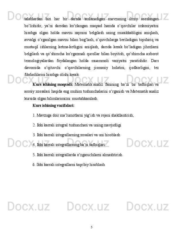 talablardan   biri   har   bir   darsda   tanlanadigan   mavzuning   ilmiy   asoslangan
bo‘lishidir,   ya’ni   darsdan   ko‘zlangan   maqsad   hamda   o‘quvchilar   imkoniyatini
hisobga   olgan   holda   mavzu   xajmini   belgilash   uning   murakkabligini   aniqlash,
avvalgi   o‘rganilgan   mavzu   bilan   bog‘lash,   o‘quvchilarga   beriladigan   topshiriq   va
mustaqil   ishlarning   ketma-ketligini   aniqlash,   darsda   kerak   bo‘ladigan   jihozlarni
belgilash   va   qo‘shimcha   ko‘rgazmali   qurollar   bilan   boyitish,   qo‘shimcha   axborot
texnologiyalardan   foydalangan   holda   muammoli   vaziyatni   yaratishdir.   Dars
davomida   o‘qituvchi   o‘quvchilarning   jismoniy   holatini,   ijodkorligini,   tez
fikrlashlarini hisobga olishi kerak. 
        Kurs ishining maqsadi:  Matematik analiz  fanining  ba’zi  bir  tadbiqlari va
asosiy xossalari haqida eng muhim tushunchalarini o‘rganish va Matematik analiz
kursida olgan bilimlarimizni  mustahkamlash. 
Kurs ishining vazifalari:
1. Mavzuga doir ma’lumotlarni yig‘ish va rejani shakllantirish;
2. Ikki karrali integral tushunchasi va uning mavjudligi
3. Ikki karrali integrallarning xosalari va uni hisoblash
4. Ikki karrali integrallarning ba’zi tadbiqlari
5. Ikki karrali integrallarda o‘zgaruchilarni almashtirish
        6. Ikki karrali integrallarni taqribiy hisoblash
              
5
