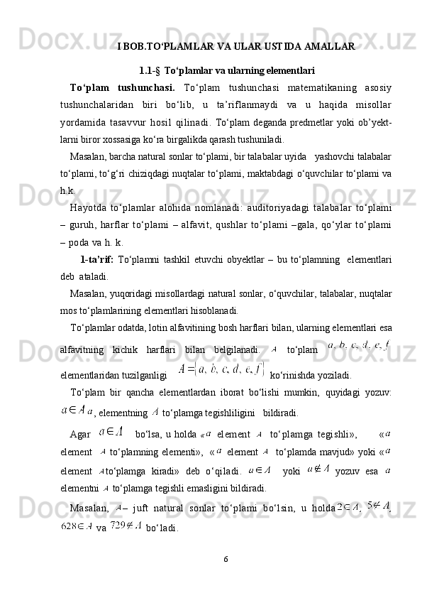 I  BOB .TO‘PLAMLAR VA ULAR USTIDA AMALLAR
1.1-§    To‘plamlar va ularning elementlari
To‘plam   tushunchasi.   To‘plam   tushunchasi   matematikaning   asosiy
tushunchalaridan   biri   bo‘lib,   u   ta’riflanmaydi   va   u   haqida   misollar
yordamida   tasav vur   hosil   qilinadi.   To‘plam   deganda   predmetlar   yoki   ob’yekt -
larni biror xossasiga ko‘ra birgalikda qarash tushuniladi.
Masalan, barcha natural sonlar to‘plami, bir talabalar uyida   yashovchi talabalar
to‘plami, to‘g‘ri chiziqdagi nuqtalar to‘plami, mak tabdagi o‘quvchilar to‘plami va
h.k.
Hayotda   to‘plamlar   alohida   nomlanadi:   auditoriyadagi   talaba lar   to‘plami
–   guruh,   harflar   to‘plami   –   alfavit,   qushlar   to‘p lami   –gala,   qo‘ylar   to‘plami
– poda va h. k.
  1-ta’rif:   To‘plamni   tashkil   etuvchi   obyektlar   –   bu   to‘plamning     elemen tlari
deb  ataladi. 
Masalan, yuqoridagi misollardagi natural sonlar, o‘quvchilar, talabalar, nuqtalar
mos to‘plamlarining elementlari hisoblanadi. 
To‘plamlar odatda, lotin alfavitining bosh harflari bilan, ular ning elementlari esa
alfavitning   kichik   harflari   bilan   belgila nadi.     to‘plam  
elementlaridan tuzilganligi      ko‘rinishda yoziladi.
To‘plam   bir   qancha   elementlardan   iborat   bo‘lishi   mumkin,   quyidagi   yoz uv :
, elementning   to‘plamga tegishliligini   bildiradi.
Agar           bo‘lsa,   u   holda   «   element       to‘plamga   tegishli»,           «
element       to‘plamning elementi»,   «   element       to‘plamda mav jud» yoki «
element   to‘plamga   kiradi»   deb   o‘qiladi.       yoki     yozuv   esa  
elementni   to‘plamga tegishli emasligini bildiradi . 
Masalan,   –   juft   natural   sonlar   to‘plami   bo‘lsin,   u   holda ,   ,
 va   bo‘ladi.
6 