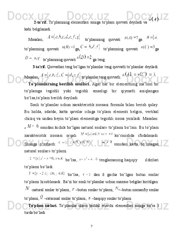     2-ta’rif.   To‘plamning elementlari soniga to‘plam quvvati deyiladi va  
kabi belgilanadi.
Masalan,     to‘plamning   quvvati   ga  
to‘plamning   quvvati   ga ,   to‘plamning   quvvati   ga
 to‘plamning quvvati   ga teng.
   3-ta’rif.  Quvvatlari teng bo‘lgan to‘plamlar teng quvvatli to‘plamlar deyiladi.
Masalan,  to‘plamlar teng quvvatli. 
To‘plamlarning   berilish   usullari.   Agar   har   bir   elementning   ma’lum   bir
to‘plamga   tegishli   yoki   tegishli   emasligi   bir   qiymatli   aniqlangan
bo‘lsa,to‘plam berildi deyiladi.
  Sonli   to‘plamlar   uchun   xarakteristik   xossani   formula   bilan   berish   qulay.
Bu   holda,   odatda,   katta   qavslar   ichiga   to‘plam   elementi   belgisi,   vertikal
chiziq   va   undan   keyin   to‘plam   elementiga   tegishli   xossa   yoziladi.   Masalan:
«    sonidan kichik bo‘lgan natural sonlar» to‘plami bo‘lsin. Bu to‘plam
xarakteristik   xossasi   orqali   ko‘rinishda   ifodalanadi.
Shunga   o‘xshash:     sonidan   katta   bo‘lmagan
natural sonlar» to‘plami.
  bo‘lsa,     tenglamaning   haqiqiy           ildizlari
to‘plami bo‘ladi.
  bo‘lsa,     dan   6   gacha   bo‘ l gan   butun   sonlar
to‘plami   hisoblanadi.   Ba’zi bir sonli to‘plamlar uchun maxsus bеlgilar kiritilgan:
 -natural sonlar to‘plami,   –butun sonlar to‘plami,  –butun nomanfiy sonlar
to‘plami,   –ratsional sonlar to‘plami,   –haqiqiy sonlar to‘plami. 
To‘plam   turlari.   To‘plamlar   ularni   tashkil   etuvchi   elementlari   soniga   ko‘ra   3
turda bo‘ladi:
7 