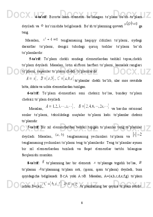 4-ta’rif:   Birorta   ham   elementi   bo‘lmagan   to‘plam   bo‘sh   to‘plam
deyiladi   va     ko‘rinishda   belgilanadi.   Bo‘sh to‘plamning quvvati   ga
teng.
Masalan,     tenglamaning   haqiqiy   ildizlari   to‘plami,   oydagi
daraxtlar   to‘plami,   dengiz   tubidagi   quruq   toshlar   to‘plami   bo‘sh
to‘plamlardir.
    5-ta’rif:   To‘plam   chekli   sondagi   elementlardan   tashkil   topsa,chekli
to‘plam   deyiladi.   Masalan,   lotin   alifbosi   harflari   to‘plami,   kamalak   ranglari
to‘plami, raqamlar to‘plami chekli to‘plamlardir.  
to‘plamlar   ch е kli   bo‘lib,   ular   m о s   ravishda
bitta, ikkita va uchta el е m е ntlardan tuzilgan.
6-ta’rif:   To‘plam   elementlari   soni   cheksiz   bo‘lsa,   bunday   to‘plam
cheksiz to‘plam deyiladi. 
        Masalan,     va   barcha   ratsional
sonlar   to‘plami,   tekislikdagi   nuqtalar   to‘plami   kabi   to‘plamlar   ch е ksiz
to‘plamdir.
7-ta’rif:   Bir   xil   elementlardan   tashkil   topgan   to‘plamlar   teng   to‘plamlar
deyiladi.   Masalan,     tenglamaning   yechimlari   to‘plami   va  
tenglamaning yechimlari to‘plami teng to‘plamlardir. Teng to‘plamlar aynan
bir   xil   elementlardan   tuziladi   va   faqat   elementlar   tartibi   bilangina
farqlanishi mumkin.
8-ta’rif:     to‘plamning   har   bir   elementi     to‘plamga   tegishli   bo‘lsa,  
to‘plamni   to‘plamning   to‘plam   osti,   (qismi,   qism   to‘plami)   deyiladi,   buni
quyidagicha   belgilanadi:   B⊂	A   yoki   A		B .   Masalan,   A={a,b,c,d,e,f,g}   to‘plam
uchun B= {a},
      to‘plamlarning har qaysisi to‘plam ostidir.
8