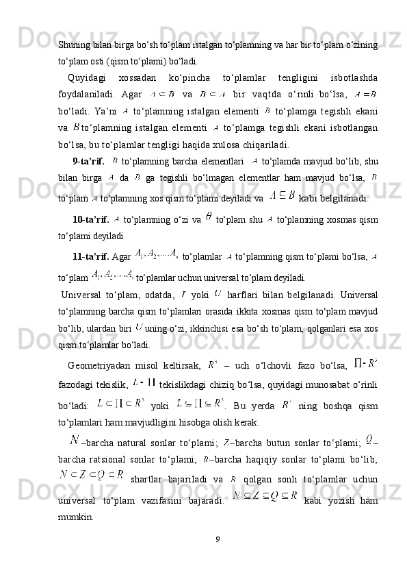 Shuning bilan birga bo‘sh to‘plam istalgan to‘plamning va har bir to‘plam o‘zining
to‘plam osti (qism to‘plami) bo‘ladi.
Quyidagi   xossadan   ko‘pincha   to‘plamlar   tengligini   isbotlashda
foydalaniladi.   A gar     va     b i r   v a q t d a   o ‘ rinli   bo‘lsa,  
bo‘ladi.   Ya ’ ni     to‘plamning   istalgan   elementi     to‘plamga   tegishli   ekani
va   to‘plamning   istalgan   elementi     to‘plamga   tegishli   ekani   isbotlangan
bo‘lsa, bu to‘plamlar tengligi haqida xulosa chiqariladi.  
9-ta’rif.       to‘plamning barcha elementlari       to‘plamda mavjud bo‘lib, shu
bilan   birga     da     ga   tegishli   bo‘lmagan   elementlar   ham   mavjud   bo‘lsa,  
to‘plam   to‘plamning xos qism to‘plami deyiladi va    kabi belgilanadi.
10-ta’rif.     to‘plamning  o‘zi   va     to‘plam   shu     to‘plamning  xosmas   qism
to‘plami deyiladi.
11-ta’rif.   Agar   to‘plamlar    to‘plamning qism to‘plami bo‘lsa,  
to‘plam  to‘plamlar uchun universal to‘plam deyiladi .
  Universal   to‘plam,   odatda,     yoki     harflari   bilan   belgilanadi.   Universal
to‘plamning   barcha   qism   to‘plamlari   orasida   ikkita   xosmas   qism   to‘plam   mavjud
bo‘lib, ulardan biri   u ning o‘zi, ikkinchisi  esa bo‘sh to‘plam, qolganlari esa xos
qism to‘plamlar bo‘ladi. 	
Geometriyadan   misol   keltirsak,  	 –   uch   o‘lchovli   fazo   bo‘lsa,  	
fazodagi tekislik,  	  tekislikdagi chiziq bo‘lsa, quyidagi munosabat o‘rinli	
bo‘ladi:  	 yoki  	.  Bu   yerda  	 ning   boshqa   qism	
to‘plamlari ham mavjudligini hisobga olish kerak. 
barcha   natural   sonlar   to‘plami;  	
‒ barcha   butun   sonlar   to‘plami;  	‒ ‒
barcha   ratsional   sonlar   to‘plami;   barcha   haqiqiy   sonlar   to‘plami   bo‘lib,	
‒
  shartlar   bajariladi   va     qolgan   sonli   to‘plamlar   uchun
universal   to‘plam   vazifasini   bajaradi.	
 	  kabi   yozish   ham	
mumkin.
9 