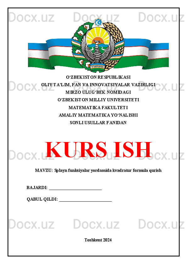 O‘ZBEKISTON RESPUBLIKASI 
OLIY TA’LIM, FAN VA INNOVATSIYALAR VAZIRLIGI
MIRZO ULUG‘BEK NOMIDAGI 
O‘ZBEKISTON MILLIY UNIVERSITETI
MATEMATIKA FAKULTETI
AMALIY MATEMATIKA YO‘NALISHI
SONLI USULLAR FANIDAN
KURS ISH
MAVZU: Splayn funksiyalar yordamida kvadratur formula qurish
BAJARDI: ________________________
QABUL QILDI: ________________________
Toshkent 2024 