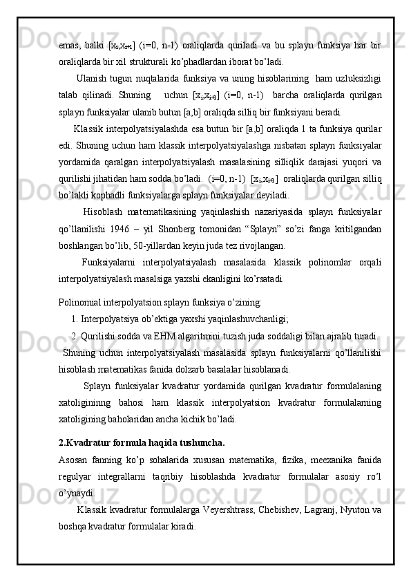 emas,   balki   [x
i ,x
i+1 ]   (i=0,   n-1)   oraliqlarda   quriladi   va   bu   splayn   funksiya   har   bir
oraliqlarda bir xil strukturali ko’phadlardan iborat bo’ladi. 
          Ulanish   tugun   nuqtalarida   funksiya   va   uning   hisoblarining     ham   uzluksizligi
talab   qilinadi.   Shuning       uchun   [x
i ,x
i+1 ]   (i=0,   n-1)     barcha   oraliqlarda   qurilgan
splayn funksiyalar ulanib butun [a,b] oraliqda silliq bir funksiyani beradi. 
         Klassik interpolyatsiyalashda esa butun bir [a,b] oraliqda 1 ta funksiya qurilar
edi. Shuning uchun ham klassik interpolyatsiyalashga nisbatan splayn funksiyalar
yordamida   qaralgan   interpolyatsiyalash   masalasining   silliqlik   darajasi   yuqori   va
qurilishi jihatidan ham sodda bo’ladi.  (i=0, n-1)  [x
i ,x
i+1 ]  oraliqlarda qurilgan silliq
bo’lakli kophadli funksiyalarga splayn funksiyalar deyiladi.
          Hisoblash   matematikasining   yaqinlashish   nazariyasida   splayn   funksiyalar
qo’llanilishi   1946   –   yil   Shonberg   tomonidan   “Splayn”   so’zi   fanga   kritilgandan
boshlangan bo’lib, 50-yillardan keyin juda tez rivojlangan.     
      Funksiyalarni   interpolyatsiyalash   masalasida   klassik   polinomlar   orqali
interpolyatsiyalash masalsiga yaxshi ekanligini ko’rsatadi.
Polinomial interpolyatsion splayn funksiya o’zining: 
1. Interpolyatsiya ob’ektiga yaxshi yaqinlashuvchanligi;
2. Qurilishi sodda va EHM algaritmini tuzish juda soddaligi bilan ajralib turadi.
  Shuning   uchun   interpolyatsiyalash   masalasida   splayn   funksiyalarni   qo’llanilishi
hisoblash matematikas fanida dolzarb basalalar hisoblanadi. 
            Splayn   funksiyalar   kvadratur   yordamida   qurilgan   kvadratur   formulalaning
xatoligininng   bahosi   ham   klassik   interpolyatsion   kvadratur   formulalarning
xatoligining baholaridan ancha kichik bo’ladi.
2.Kvadratur formula haqida tushuncha.
Asosan   fanning   ko’p   sohalarida   xususan   matematika,   fizika,   meexanika   fanida
regulyar   integrallarni   taqribiy   hisoblashda   kvadratur   formulalar   asosiy   ro’l
o’ynaydi. 
           Klassik kvadratur formulalarga Veyershtrass, Chebishev, Lagranj, Nyuton va
boshqa kvadratur formulalar kiradi.   