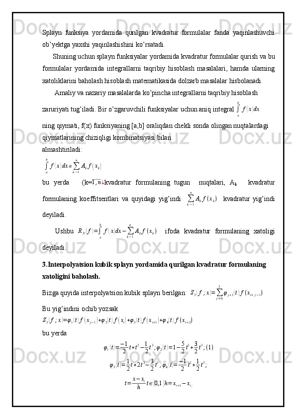 Splayn   funksiya   yordamida   qurilgan   kvadratur   formulalar   fanda   yaqinlashuvchi
ob’yektga yaxshi yaqinlashishini ko’rsatadi. 
      Shuning uchun splayn funksiyalar yordamida kvadratur formulalar qurish va bu
formulalar   yordamida   integrallarni   taqribiy   hisoblash   masalalari,   hamda   ularning
xatoliklarini baholash hisoblash matematikasida dolzarb masalalar hisbolanadi.
       Amaliy va nazariy masalalarda ko’pincha integrallarni taqribiy hisoblash 
zaruriyati tug’iladi. Bir o’zgaruvchili funksiyalar uchun aniq integral ∫a
b	
f(x)dx   
ning qiymati, f(x) funksiyaning [a,b] oraliqdan chekli sonda olingan nuqtalardagi 
qiymatlarining chiziqligi kombinatsiyasi bilan 
almashtiriladi:
 
∫
ab
f	
( x	) dx ≅
∑
k − 1n
A
k f	( x
k	)  
bu   yerda       (k= 1 , n ¿
kvadratur   formulaning   tugun     nuqtalari,   A
k       kvadratur
formulaning   koeffitsentlari   va   quyidagi   yig’indi    
∑
k − 1n
A
k f ( x
k )
    kvadratur   yig’indi
deyiladi. 
      Ushbu  	
RN(f)=∫a
b	
f(x)dx	−∑k−1
n	
Akf(xk)     ifoda   kvadratur   formulaning   xatoligi
deyiladi.
3.Interpolyatsion kubik splayn yordamida qurilgan kvadratur formulaning
xatoligini baholash.
Bizga quyida interpolyatsion kubik splayn berilgan:  	
S3(f;x)=∑j=0
3	
φj+1(t)f(xi+j−1)
Bu yig’indini ochib yozsak	
S3(f;x)=φ1(t)f(xj−1)+φ2(t)f(xi)+φ3(t)f(xi+1)+φ4(t)f(xi+2)
  
bu yerda 
φ
1	
( t) = − 1
2 t + t 2
− 1
2 t 3
; φ
2	( t) = 1 − 5
2 t 2
+ 3
2 t 3
; ( 1 )
φ
3	
( t) = 1
2 t + 2 t 2
− 3
2 t 3
; φ
4	( t) = − 1
2 t 2
+ 1
2 t 3
;	
t=	x−	xi	
h	t∈[0,1	]h=	xi+1−	xi; 