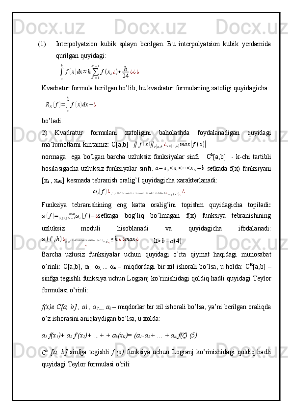 (1) Interpolyatsion   kubik   splayn   berilgan.   Bu   interpolyatsion   kubik   yordamida
qurilgan quyidagi:
  
∫
ab
f( x	) dx ≈ h
∑
K = 1N − 1
f ( x
k ¿ ) + h
24 ¿ ¿ ¿
Kvadratur formula berilgan bo’lib, bu kvadratur formulaning xatoligi quyidagicha: 
  	
RN(f)=∫a
b	
f(x)dx	−¿
bo’ladi.
2)   Kvadratur   formulani   xatoligini   baholashda   foydalanadigan   quyidagi
ma’lumotlarni kiritamiz:  C[a,b]     ∥ f	
( x	) ∥
c	[ a , b	] ¿
x ∈ [ a , b ] max	| f ( x )	|
 
normaga     ega   bo’lgan   barcha   uzluksiz   funksiyalar   sinfi.     C k
[a,b]     -   k-chi   tartibli
hosilasigacha uzluksiz funksiyalar sinfi.  	
a=	x0<x1<⋯<xN=b   setkada f(x) funksiyani
[x
i  , x
i+1 ] kesmada tebranish oralig’I quyidagicha xarakterlanadi: 
                              	
ωi(f)¿x'x}   left [{x} rsub {i ,}   {x} rsub {i+1} right ]  } left lline f(x∈	¿−f(x')¿¿
Funksiya   tebranishining   eng   katta   oralig’ini   topishm   quyidagicha   topiladi :
ω	
( f	) = ω
i ( f )
0 ≤ i ≤ N − 1max
− ¿ setkaga   bog’liq   bo’lmagan   f(x)   funksiya   tebranishining
uzluksiz   moduli   hisoblanadi   va   quyidagicha   ifodalanadi:
ω ( f ; h ) ¿
x '
x }   left [a,b right ] # left lline   {x} ^ {	
∈
− x '
¿ ¿ ≤ h ¿ ¿ max ¿
         h
≤ b − a ( 4 )
Barcha   uzlusiz   funksiyalar   uchun   quyidagi   o’rta   qiymat   haqidagi   munosabat
o’rinli: C[a,b], α
1,     α
2,   ... α
n   – miqdordagi bir xil ishorali bo’lsa, u holda: C K
[a,b] –
sinfga tegishli funksiya uchun Logranj ko’rinishidagi qoldiq hadli quyidagi Teylor
formulasi o’rinli:
f(x)e  C[a, b] , a\ , a
2…..  a
k  – miqdorlar bir xil ishorali bo’lsa, ya’ni berilgan oraliqda
o’z ishorasini aniqlaydigan bo’lsa, u xolda:
a
1  f(x
1 )+ a
2  f (x
2 )+ …+  + a
k (x
K )= (a
1+ a
2  + … +  a
k)  f(ζ) (5)
C k
  [a,   b]   sinfga   tegishli   f   (x)   funksiya   uchun   Logranj   ko’rinishidagi   qoldiq   hadli
quyidagi Teylor formulasi o’rili: 