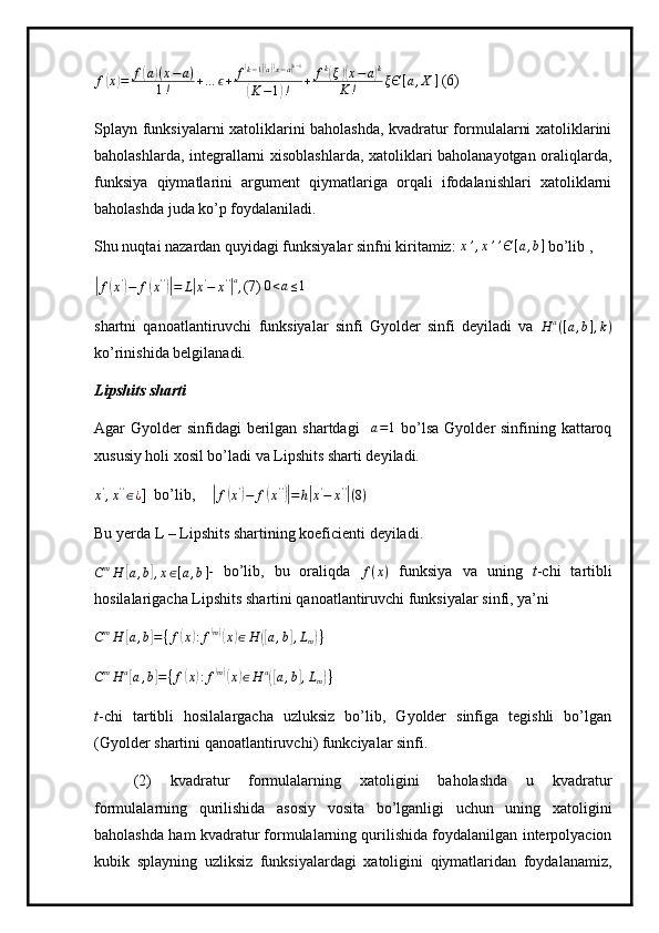 f(x)=	f(a)(x−a)	
1!	+…	ϵ+	f(k−1)(a)(x−a)k−1	
(K−1)!	+	fk(ξ)(x−a)k	
K	!	ξЄ	[a,X	] (6)
Splayn funksiyalarni xatoliklarini baholashda, kvadratur formulalarni xatoliklarini
baholashlarda, integrallarni xisoblashlarda, xatoliklari baholanayotgan oraliqlarda,
funksiya   qiymatlarini   argument   qiymatlariga   orqali   ifodalanishlari   xatoliklarni
baholashda juda ko’p foydalaniladi.
Shu nuqtai nazardan quyidagi funksiyalar sinfni kiritamiz:  	
x’,x’’Є[a,b]  bo’lib ,  	
|
f	( x '	)
− f	( x ' '	)|
= L	| x '
− x ' '	| a
, (7)  0 < a ≤ 1
shartni   qanoatlantiruvchi   funksiyalar   sinfi   Gyolder   sinfi   deyiladi   va   H a
( [ a , b ] , k )
ko’rinishida belgilanadi.
Lipshits sharti
Agar  Gyolder  sinfidagi  berilgan shartdagi    	
a=1   bo’lsa  Gyolder  sinfining kattaroq
xususiy holi xosil bo’ladi va Lipshits sharti deyiladi.
x '
, x ' '
∈ ¿ ]  bo’lib, 	
|
f	( x '	)
− f	( x ' '	)|
= h	| x '
− x ' '	|
( 8 )
Bu yerda L – Lipshits shartining koeficienti deyiladi.
C m
H	
[ a , b	] , x ∈ [ a , b ] -   bo’lib,   bu   oraliqda   f ( x )
  funksiya   va   uning   t -chi   tartibli
hosilalarigacha Lipshits shartini qanoatlantiruvchi funksiyalar sinfi, ya’ni
C m
H	
[ a , b	] = { f	( x	) : f	( m)(
x	) ∈ H	([ a , b	] , L
m	) }
 
C m
H a	
[
a , b	] = { f	( x	) : f	( m)(
x	) ∈ H a	([
a , b	] , L
m	) }
 
t -chi   tartibli   hosilalargacha   uzluksiz   bo’lib,   Gyolder   sinfiga   tegishli   bo’lgan
(Gyolder shartini qanoatlantiruvchi) funkciyalar sinfi.
(2)   kvadratur   formulalarning   xatoligini   baholashda   u   kvadratur
formulalarning   qurilishida   asosiy   vosita   bo’lganligi   uchun   uning   xatoligini
baholashda ham kvadratur formulalarning qurilishida foydalanilgan interpolyacion
kubik   splayning   uzliksiz   funksiyalardagi   xatoligini   qiymatlaridan   foydalanamiz, 