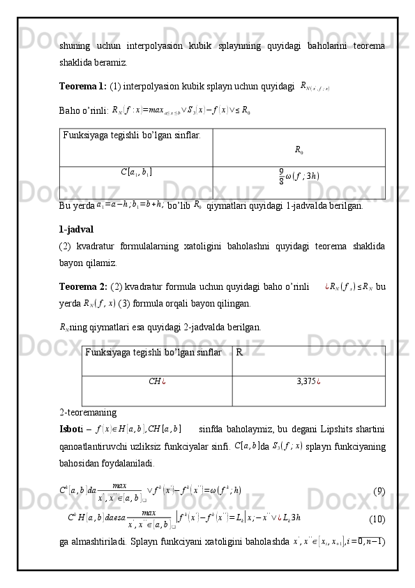 shuning   uchun   interpolyasion   kubik   splaynning   quyidagi   baholarini   teorema
shaklida beramiz.
Teorema 1:  (1) interpolyasion kubik splayn uchun quyidagi  RN(x',f;x)
Baho o’rinli:  R
N	
( f : x	) = max
a ≤ x ≤ b ∨ S
3	( x	) − f	( x	) ∨ ≤ R
0
Funksiyaga tegishli bo’lgan sinflar.	
R0
C [ a
1 , b
1 ] 9
8 ω ( f ; 3 h )
Bu yerda  a
1 = a − h ; b
1 = b + h ;
 bo’lib  R
0   qiymatlari quyidagi 1-jadvalda berilgan.
1-jadval  
(2)   kvadratur   formulalarning   xatoligini   baholashni   quyidagi   teorema   shaklida
bayon qilamiz.
Teorema 2:   (2) kvadratur formula uchun quyidagi baho o’rinli         ¿ R
N ( f
x ) ≤ R
N   bu
yerda 	
RN(f,x)  (3) formula orqali bayon qilingan.	
RN
ning qiymatlari esa quyidagi 2-jadvalda berilgan.
Funksiyaga tegishli bo’lgan sinflar R	
CH	¿
3,375 ¿
2-teoremaning
Isbot i   –   f	
( x	) ∈ H	[ a , b	] , CH [ a , b ]
          sinfda   baholaymiz,   bu   degani   Lipshits   shartini
qanoatlantiruvchi uzliksiz funkciyalar sinfi. 	
С[a,b] da  S
3 ( f ; x )
 splayn funkciyaning
bahosidan foydalaniladi.	
Ck[a,b]da	max	
x',x''∈[a,b]❑
∨	fk(x')−	fk(x'')=ω(fk;h)
                          (9)
 	
CkH	[a,b]da	esa	max	
x',x''∈[a,b]❑
|fk(x')−	fk(x'')=	Lk|x;−	x''∨¿Lk3h                 (10)
ga almashtiriladi. Splayn funkciyani xatoligini baholashda  
x',x''∈[xi,x+1],i=	0,n−1 ) 