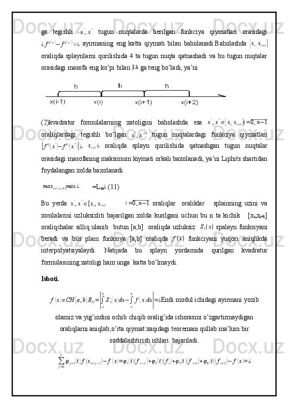 ga   tegishli.  
x '
, x ' '
  tugun   nuqtalarda   berilgan   funkciya   qiymatlari   orasidagi
¿ f k( x ')
− f k	( x ' ')
∨ ¿   ayirmaning   eng   katta   qiymati   bilan   baholanadi.Baholashda  	[ x
i , x
i + 1	]
oraliqda  splaynlarni   qurilishida  4  ta tugun  nuqta qatnashadi   va bu  tugun nuqtalar
orasidagi masofa eng ko’pi bilan  3 h
 ga teng bo’ladi, ya’ni
(2)kvadratur   formulalarning   xatoligini   baholashda   esa   x '
, x ' '
∈	
[ x
i , x
i + 1	] i = 0 , n − 1
oraliqlardagi   tegishli   bo’lgan  	
x',x''   tugun   nuqtalardagi   funkciya   qiymatlari	
|fk(x')−	fk(x'')|¿
  x
i + 1 ¿
  oraliqda   splayn   qurilishida   qatnashgan   tugun   nuqtalar
orasidagi masofaning maksimum kiymati orkali baxolanadi, ya’ni Liphits shartidan
foydalangan xolda baxolanadi.
 	
max	x∈[a,b]max	¿ =L
m	¿  (11)
Bu   yerda  	
x',x''∈[xi,xi+1]             i = 0 , n − 1
  oraliqlar     oraliklar       splainning   uzini   va
xosilalarini   uzluksizliti   bajarilgan   xolda   kurilgani   uchun   bu   n   ta   kichik       [x
i ,x
i+1 ]
oraliqchalar silliq ulanib   butun [a,b]   oraliqda uzluksiz   	
S3(x)   spalayn funksiyani
beradi   va   bus   plain   funksiya   [a,b]   oraliqda  	
f(x)   funkciyani   yuqori   aniqlikda
interpolyatsiyalaydi.   Natijada   bu   splayn   yordamida   qurilgan   kvadratur
formulasining xatoligi ham unga    katta bo’lmaydi. 
Isboti.
f	
( x	) ∈ CH	[ a , b	] R
N =	|
∫
ab
S
3	( x	) dx −
∫
ab
f	( x	) dx	| = ¿ Endi modul ichidagi ayirmani yozib
olamiz va yig’indini ochib chiqib oralig’ida ishorasini o’zgartirmaydigan
oraliqlarni aniqlab,o’rta qiymat xaqidagi teoremani qullab ma’lum bir
soddalashtirish ishlari    bajariladi.
∑
j = 03
φ
j + 1	
( t) f	( x
i + j − 1	) − f	( x	) = φ
1	( t)( f
i − 1	) + φ
2	( t)( f
i	) + φ
3	( t)( f
i + 1	) + φ
4	( t)( f
i + 2	) − f	( x	) = ¿ 