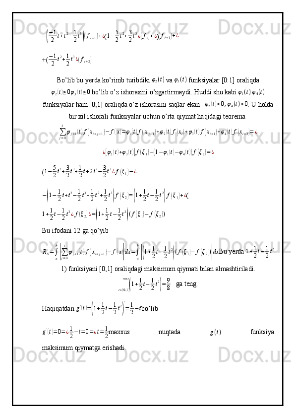 =( − 1
2 t + t 2
− 1
2 t 3	)(
f
i − 1	) + ¿
( 1 − 5
2 t 2
+ 3
2 t 3
¿	( f
i	) + ¿
)	(fi+1)+¿
+( − 1
2 t 2
+ 1
2 t 3
¿	
( f
i + 2	)
Bo’lib bu yerda ko’rinib turibdiki 	
φ2(t)  va 	φ3(t)  funksiyalar [0:1] oraliqda
φ
2	
( t) ≥ 0 φ
3	( t) ≥ 0
 bo’lib o’z ishorasini o’zgartirmaydi. Huddi shu kabi 	φ1(t)  φ4(t)
funksiyalar ham [0;1] oraliqda o’z ishorasini saqlar ekan    φ
2	
( t) ≤ 0 ; φ
4 ( t ) ≤ 0
. U holda
bir xil ishorali funksiyalar uchun o’rta qiymat haqidagi teorema 
∑
j = 03
φ
j + 1	
( t) f	( x
i + j − 1	) − f	( x	) = φ
1	( t) f	( x
j − 1	) + φ
2	( t) f	( x
i	) + φ
3	( t) f	( x
i + 1	) + φ
4	( t) f	( x
i + 2	) = ¿	
¿[φ2(t)+φ3(t)]f(ξ1)−(1−φ1(t)−	φ4(t))f(ξ2)=¿
( 1 − 5
2 t 2
+ 3
2 t 3
+ 1
2 t + 2 t 2
− 3
2 t 3
¿ f	
( ξ
1	) − ¿
−	
( 1 − 1
2 t + t 2
− 1
2 t 3
+ 1
2 t 2
+ 1
2 t 3	)
f	( ξ
2	) =	( 1 + 1
2 t − 1
2 t 2	)
f	( ξ
1	) + ¿
(
1 + 1
2 t − 1
2 t 2
¿ f	
( ξ
2	) ¿ =	( 1 + 1
2 t − 1
2 t 2	)
( f	( ξ
1	) − f	( ξ
2	) )
Bu ifodani 12 ga qo’yib
R
N =
∫
ab	
|
∑
j = 03
φ
j + 1	( t) f	( x
i + j − 1	) − f	( x	)| dx =
∫
ab	|(
1 + 1
2 t − 1
2 t 2	)
( f	( ξ
1	) − f	( ξ
2	) )| dx Bu yerda  1 + 1
2 t − 1
2 t 2
1) funksiyani [0;1] oraliqdagi maksimum qiymati bilan almashtiriladi.	
(
1 + 1
2 t − 1
2 t 2	)
= 9
8
t ∈ [ 0,1 ]max
   ga teng. 
Haqiqatdan  g '	
(
t) =	( 1 + 1
2 t − 1
2 t 2	) '
= 1
2 − t
bo’lib
g '	
(
t) = 0 = ¿ 1
2 − t = 0 = ¿ t = 1
2 maxsus   nuqtada  
g ( t )   funksiya
maksimum qiymatga erishadi. 