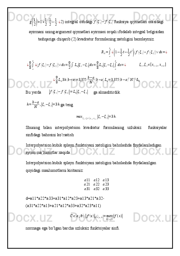 g( 1
2	) = 1 + 1
2 ∙ 1
2 − 1
2 ∙ ¿
2) integral ostidagi  f	( ξ
1	) − f	( ξ
2	)  funksiya qiymatlari orasidagi
ayirmani uning argument qiymatlari ayirmasi orqali ifodalab integral belgisidan
tashqariga chiqarib (2) kvadratur formulaning xatoligini baxolaymiz.
 	
RN=∫a
b
¿(1−	1
2t−	1
2t2
)(f(ξ1)−	f(ξ2))∨	dx	=¿
 	
¿9
8∫a
b
¿(f(ξ1)−	f(ξ2))∨	dx	=	9
2∫	L0|ξ1−	ξ2|dx	=	9
8L0|ξ1−ξ2|∫a
b
dx	=	¿        ξ
1 , ξ
2 ∈ [ x
i − 2 , x
i + 2 ]
¿ 9
8 L
0 3 h	
( b − a	) = 3,375 b − a
N	( b − a	) L
0 = 3,375	( b − a	) 2
N − 1
L
0
Bu yerda       	
|f(ξ1)−	f(ξ2)|=	L0|ξ1−ξ2|      ga almashtirdik.
  h = b − a
N ,	
| ξ
1 − ξ
2	| = 3 h
 ga teng.	
max	ξ1.ξ1∈[xi−1xi+2]|ξ1−ξ2|=3h.
Shuning   bilan   interpolyatsion   kvadratur   formulaning   uzluksiz     funksiyalar
sinfidagi bahosini ko’rsatish
Interpolyatsion kubik splayn funktsiyani xatoligini baholashda foydalaniladigan 
ayrim ma lumotlar xaqida.	
ʼ
Interpolyatsion kubik splayn funktsiyani xatoligini baholashda foydalanilgan 
quyidagi ma ь lumotlarni kiritamiz:	
a11	a12	a13	
a21	a22	a23	
a31	a32	a33
d=a11*a22*a33+a31*a12*a23+a13*a21*a32-
(a31*a22*a13+a21*a12*a33+a32*a23*a11)
C ∈	
[ a ; b	] :‖ f	( x	)‖
C ∈	[ a ; b	] = max
0 ≤ x ≤ 1	| f ( x )	|
normaga ega bo lgan barcha uzluksiz funktsiyalar sinfi.	
ʼ 