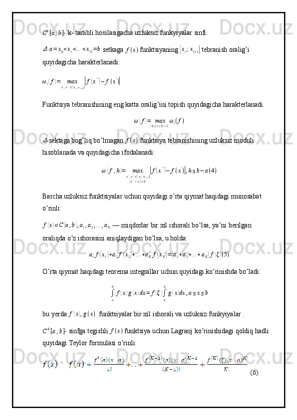 Ck[a;b]- k- tartibli hosilasigacha uzluksiz funkyiyalar sinfi.
Δ : a = x
0 < x
1 < … < x
N = b
 setkaga  f ( x )
 funktsiyaning 	
[xi;xi+1]  tebranish oralig i 	ʼ
quyidagicha harakterlanadi:
ω
i	
( f	) = max
x '
, x ' '
∈ [ x
i , x
i + 1 ]	| f	( x ' '	)
− f ( x '
)	|
Funktsiya tebranishining eng katta oralig ini topish quyidagicha harakterlanadi:	
ʼ
ω	
( f	) = max
0 ≤ i ≤ N − 1 ω
i ( f )	
Δ
-sektaga bog liq bo lmagan 	ʼ ʼ f ( x )
 funktsiya tebranishining uzluksiz moduli 
hisoblanada va quyidagicha ifodalanadi:	
ω(f;h)=	max	x',x''∈[xi,xi+1]	
|x''−x'|≤h	
|f(x'')−	f(x')|,h≤b−	a(4)
Barcha uzluksiz funktsiyalar uchun quyidagi o rta qiymat haqidagi munosabat 	
ʼ
o rinli:	
ʼ
f(x)∈C	[a;b],a1,a2,…	,aK
 –– miqdorlar bir xil ishorali bo lsa, ya’ni berilgan 	ʼ
oraliqda o z ishorasini aniqlaydigan bo lsa, u holda:	
ʼ ʼ	
a1f(x1)+a2f(x2)+…	+aKf(xK)=(a1+a2+…	+aK)f(ξ)(5)
O rta qiymat haqidagi teorema integrallar uchun quyidagi ko rinishda bo ladi:	
ʼ ʼ ʼ
∫
ab
f	
( x	) g	( x	) dx = f	( ξ	)
∫
ab
g	( x	) dx , a ≤ x ≤ b
bu yerda  f	
( x	) , g ( x )
  funktsiyalar bir xil ishorali va uzluksiz funkyiyalar .
C K
[ a ; b ] - sinfga tegishli 	
f(x)  funktsiya uchun Lagranj ko rinishidagi qoldiq hadli 	ʼ
quyidagi Teylor formulasi o rinli:	
ʼ
  (6) 