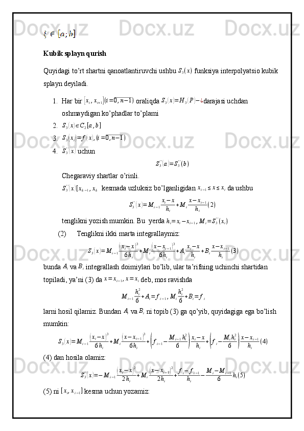 Kubik splayn qurish
Quyidagi to’rt shartni qanoatlantiruvchi ushbu S3(x)  funksiya interpolyatsio kubik 
splayn deyiladi.
1. Har bir 	
[ x
i , x
i + 1	] ( i = 0 , n − 1 )
 oraliqda 	S3(x)=	H	3(P)−¿ darajasi uchdan 
oshmaydigan ko’phadlar to’plami
2. S
3	
( x	) ∈ C
2 [ a , b ]
3.	
S3(xi)=	f(x),(i=0,n−1)
4.	
S3''(x)  uchun	
S3''(a)=S3''(b)
Chegaraviy shartlar o’rinli.	
S3''(x)[xk−1,xk]
 kesmada uzluksiz bo’lganligidan  x
i − 1 ≤ x ≤ x
i  da ushbu
S
3' '	
(
x	) = M
i − 1 x
i − x
h
i + M
i x − x
i − 1
h
i ( 2 )
tenglikni yozish mumkin. Bu  yerda 	
hi=	xi−	xi−1,M	i=S3''(xi)
(2) Tenglikni ikki marta integrallaymiz:
S
3	
( x	) = M
i − 1	( x
i − x	) 3
6 h
i + M
i	( x − x
i − 1	) 3
6 h
i + A
i x
i − x
h
i + B
i x − x
i − 1
h
i ( 3 )
bunda 	
Ai  va 	Bi  integrallash doimiylari bo’lib, ular ta’rifning uchinchi shartidan 
topiladi, ya’ni (3) da  x = x
i − 1 , x = x
i  deb, mos ravishda
M
i − 1 h
i2
6 + A
i = f
i − 1 , M
i h
i2
6 + B
i = f
i
larni hosil qilamiz. Bundan 	
Ai  va 	Bi  ni topib (3) ga qo’yib, quyidagiga ega bo’lish 
mumkin:
S
3	
( x	) = M
i − 1	( x
i − x	) 3
6 h
i + M
i	( x − x
i − 1	) 3
6 h
i +	
( f
i − 1 − M
i − 1 h
i2
6	) x
i − x
h
i +	( f
i − M
i h
i2
6	) x − x
i − 1
h
i ( 4 )
(4) dan hosila olamiz:
S
3'	
(
x	) = − M
i − 1	( x
i − x	) 2
2 h
i + M
i	( x − x
i − 1	) 2
2 h
i + f
i − f
i − 1
h
i − M
i − M
i − 1
6 h
i ( 5 )
(5) ni  [ x
i , x
i − 1 ]
 kesma uchun yozamiz: 