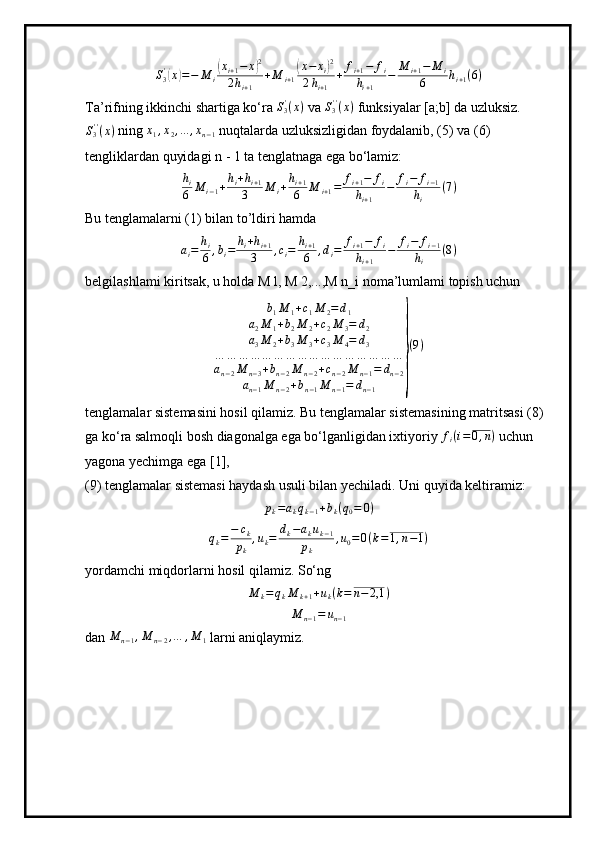 S
3'(
x	) = − M
i	( x
i + 1 − x	) 2
2 h
i + 1 + M
i + 1	( x − x
i	) 2
2 h
i + 1 + f
i + 1 − f
i
h
i + 1 − M
i + 1 − M
i
6 h
i + 1 ( 6 )
Ta’rifning ikkinchi shartiga ko‘ra 	
S3'(x)  va  S
3' '
( x )
 funksiyalar [a;b] da uzluksiz.	
S3''(x)
 ning 	x1,x2,...	,xn−1  nuqtalarda uzluksizligidan foydalanib, (5) va (6) 
tengliklardan quyidagi n - 1 ta tenglatnaga ega bo‘lamiz:	
hi
6	M	i−1+hi+hi+1	
3	M	i+hi+1
6	M	i+1=	fi+1−	fi	
hi+1	
−	fi−	fi−1	
hi	
(7)
Bu tenglamalarni (1) bilan to’ldiri hamda	
ai=	hi
6	,bi=	hi+hi+1	
3	,ci=	hi+1
6	,di=	fi+1−	fi	
hi+1	
−	fi−	fi−1	
hi	
(8)
belgilashlami kiritsak, u holda M l, M 2,...,M n_i noma’lumlami topish uchun	
b1M	1+c1M	2=d1	
a2M	1+b2M	2+c2M	3=	d2	
a3M	2+b3M	3+c3M	4=	d3	
…	…	…	…	…	…	…	…	…	…	…	…	…	…	…	…	
an−2M	n−3+bn−2M	n−2+cn−2M	n−1=	dn−2	
an−1M	n−2+bn−1M	n−1=	dn−1	
}
(9)
tenglamalar sistemasini hosil qilamiz. Bu tenglamalar sistemasining matritsasi (8) 
ga ko‘ra salmoqli bosh diagonalga ega bo‘lganligidan ixtiyoriy 	
fi(i=0,n)  uchun 
yagona yechimga ega [1], 
(9) tenglamalar sistemasi haydash usuli bilan yechiladi. Uni quyida keltiramiz:	
pk=akqk−1+bk(q0=	0)
q
k = − c
k
p
k , u
k = d
k − a
k u
k − 1
p
k , u
0 = 0 ( k = 1 , n − 1 )
yordamchi miqdorlarni hosil qilamiz. So‘ng	
M	k=qkM	k+1+uk(k=	n−	2,1	)	
M	n−1=	un−1
dan 	
M	n−1,M	n−2,…	,M	1  larni aniqlaymiz. 