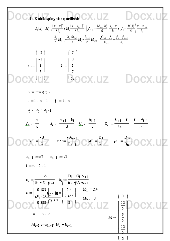 1. Kubik splaynlar qurilishi:
S
3( x	) = M
i − 1	( x
i − x	) 3
6 h
i + M
i	( x − x
i − 1	) 3
6 h
i +	
( f
i − 1 − M
i − 1 h
i2
6	) x
i − x
h
i +	( f
i − M
i h
i2
6	) x − x
i − 1
h
i	
hi
6	M	i−1+hi+hi+1	
3	M	i+hi+1
6	M	i+1=	fi+1−	fi	
hi+1	
−	fi−	fi−1	
hi	
x	
2
1
1
3
4	






	






	

f 7
3
1
7
13





 





	
n	rows	f(	)	1			
i	1	n	1				j	1	n			
hj	xj	xj	1			
Ai	
hi
6		Bi	
hi	1	hi	
3		Ci	
hi	1
6		Di	
fi	1	fi		
hi	1	
fi	fi	1	
hi	
	
x1 B
1
C
1	
x2	
An	1	
Bn	1	
  1 D	1
C
1
	
2	
Dn	1	
Bn	1	
	
an	1	x2		bn	1	2		
i	n	2		1		
a
i A
i
B
i C
i a
i 1	
bi	
Di	Cibi	1			
Bi	Ciai	1			
M
1 b
2  1
a
2 x1	
M	1	2.4	a 0
0.183
0.273
0.333




 




	
b	
0
2.4
2.455	
3 




 




	
	
M	n	0		
i	1	n	2			
M	i	1	a	i	1(	)M	i		bi	1			
M	
0
12
5
9
5
12
5
0	










	










	
 