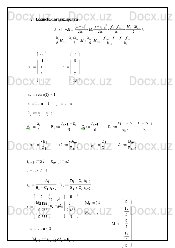 2. Ikkinchi darajali splayn
S
2( x	) = − M
i − 1	( x
i − x	) 2
2 h
i + M
i	( x − x
i − 1	) 2
2 h
i + f
i − f
i − 1
h
i − M
i − M
i − 1
6 h
i	
hi
6	M	i−1+hi+hi+1	
3	M	i+hi+1
6	M	i+1=	fi+1−	fi	
hi+1	
−	fi−	fi−1	
hi	
x	
2
1
1
3
4	






	






	

f 7
3
1
7
13





 





	
n	rows	f(	)	1			
i	1	n	1				j	1	n			
hj	xj	xj	1			
Ai	
hi
6		Bi	
hi	1	hi	
3		Ci	
hi	1
6		Di	
fi	1	fi		
hi	1	
fi	fi	1	
hi	
	
x1 B
1
C
1	
x2	
An	1	
Bn	1	
  1 D	1
C
1
	
2	
Dn	1	
Bn	1	
	
an	1	x2		bn	1	2		
i	n	2		1		
a
i A
i
B
i C
i a
i 1	
bi	
Di	Cibi	1			
Bi	Ciai	1			
M
1 b
2  1
a
2 x1	
M	1	2.4	
a 0
0.183
0.273
0.333




 




	
b	
0
2.4
2.455	
3 




 




	
	
M	n	0		
i	1	n	2			
M	i	1	a	i	1(	)M	i		bi	1			
M	
0
12
5
9
5
12
5
0	










	










	
 