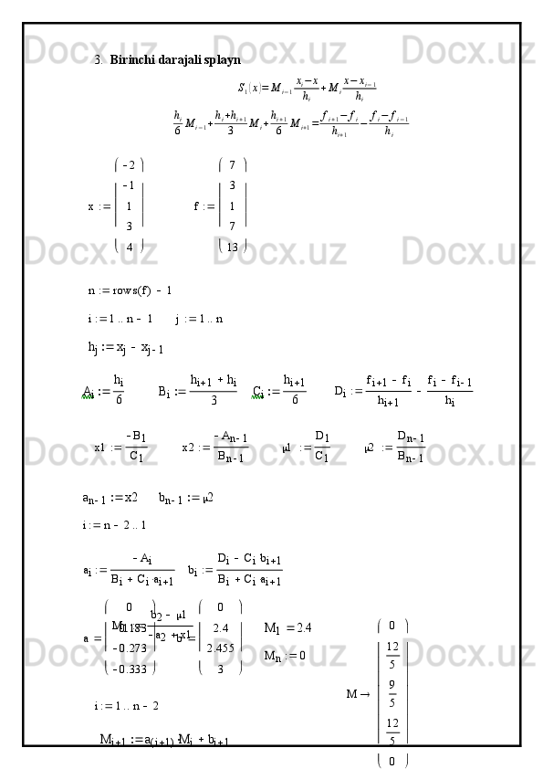 3. Birinchi darajali splaynS1(x)=	M	i−1
xi−	x	
hi	
+M	i
x−	xi−1	
hi
h
i
6 M
i − 1 + h
i + h
i + 1
3 M
i + h
i + 1
6 M
i + 1 = f
i + 1 − f
i
h
i + 1 − f
i − f
i − 1
h
i	
x	
2
1
1
3
4	






	






	

f 7
3
1
7
13





 





	
n	rows	f(	)	1			
i	1	n	1				j	1	n			
hj	xj	xj	1			
Ai	
hi
6		Bi	
hi	1	hi	
3		Ci	
hi	1
6		Di	
fi	1	fi		
hi	1	
fi	fi	1	
hi	
	
x1 B
1
C
1	
x2	
An	1	
Bn	1	
  1 D	1
C
1 	
2	
Dn	1	
Bn	1	
	
an	1	x2		bn	1	2		
i	n	2		1		
a
i A
i
B
i C
i a
i 1	
bi	
Di	Cibi	1			
Bi	Ciai	1			
M
1 b
2  1
a
2 x1	
M	1	2.4	
a 0
0.183
0.273
0.333




 




	
b	
0
2.4
2.455	
3 




 




	
	
M	n	0		
i	1	n	2			
M	i	1	a	i	1(	)M	i		bi	1			
M	
0
12
5
9
5
12
5
0	










	










	
 