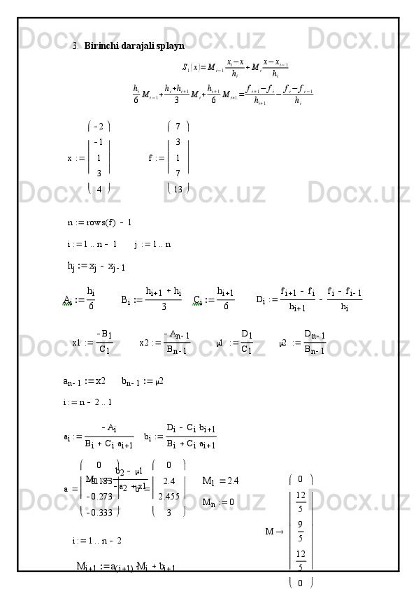 3. Birinchi darajali splaynS1(x)=	M	i−1
xi−	x	
hi	
+M	i
x−	xi−1	
hi
h
i
6 M
i − 1 + h
i + h
i + 1
3 M
i + h
i + 1
6 M
i + 1 = f
i + 1 − f
i
h
i + 1 − f
i − f
i − 1
h
i	
x	
2
1
1
3
4	
	
	
f 7
3
1
7
13
 
	
n	rows	f(	)	1			
i	1	n	1				j	1	n			
hj	xj	xj	1			
Ai	
hi
6		Bi	
hi	1	hi	
3		Ci	
hi	1
6		Di	
fi	1	fi		
hi	1	
fi	fi	1	
hi	
	
x1 B
1
C
1	
x2	
An	1	
Bn	1	
  1 D	1
C
1 	
2	
Dn	1	
Bn	1	
	
an	1	x2		bn	1	2		
i	n	2		1		
a
i A
i
B
i C
i a
i 1	
bi	
Di	Cibi	1			
Bi	Ciai	1			
M
1 b
2  1
a
2 x1	
M	1	2.4	
a 0
0.183
0.273
0.333
 
	
b	
0
2.4
2.455	
3 
 
	
	
M	n	0		
i	1	n	2			
M	i	1	a	i	1(	)M	i		bi	1			
M	
0
12
5
9
5
12
5
0	
	
	
