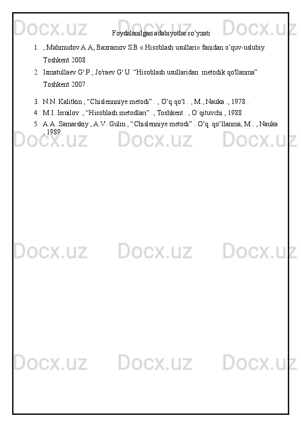 Foydalanilgan adabiyotlar ro’yxati
1. , Mahmudov A.A, Baxramov S.B « Hisoblash usullari» fanidan o’quv-uslubiy. 
Toshkent 2008
2. Ismatullaev   G'.P.,   Jo'raev   G'.U. “Hisoblash   usullaridan    metodik   qo'llanma” 
Toshkent 2007
3. N.N. Kalitkin , “Chislennniye metodi” . ,  О ‘q.q о ‘l . , M., Nauka ., 1978 .
4. M.I. Isroilov ., “Hisoblash metodlari” ., Toshkent . , O´qituvchi , 1988 .
5. A.A. Samarskiy , A.V. Gulin , “Chislenniye metodi” . О‘q. qо‘llanma, M . , Nauka
, 1989. 