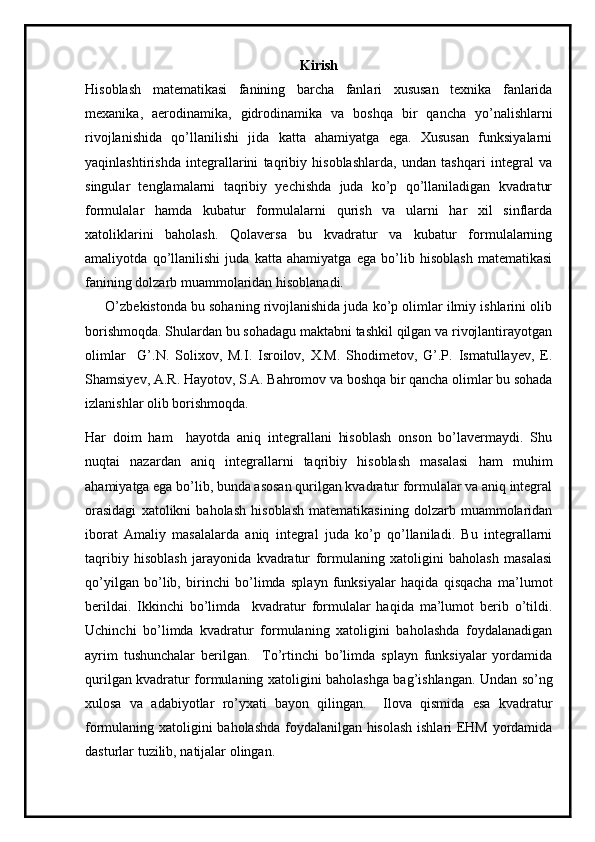 Kirish
Hisoblash   matematikasi   fanining   barcha   fanlari   xususan   texnika   fanlarida
mexanika,   aerodinamika,   gidrodinamika   va   boshqa   bir   qancha   yo’nalishlarni
rivojlanishida   qo’llanilishi   jida   katta   ahamiyatga   ega.   Xususan   funksiyalarni
yaqinlashtirishda   integrallarini   taqribiy   hisoblashlarda,   undan   tashqari   integral   va
singular   tenglamalarni   taqribiy   yechishda   juda   ko’p   qo’llaniladigan   kvadratur
formulalar   hamda   kubatur   formulalarni   qurish   va   ularni   har   xil   sinflarda
xatoliklarini   baholash.   Qolaversa   bu   kvadratur   va   kubatur   formulalarning
amaliyotda   qo’llanilishi   juda   katta   ahamiyatga   ega   bo’lib   hisoblash   matematikasi
fanining dolzarb muammolaridan hisoblanadi. 
      O’zbekistonda bu sohaning rivojlanishida juda ko’p olimlar ilmiy ishlarini olib
borishmoqda. Shulardan bu sohadagu maktabni tashkil qilgan va rivojlantirayotgan
olimlar     G’.N.   Solixov,   M.I.   Isroilov,   X.M.   Shodimetov,   G’.P.   Ismatullayev,   E.
Shamsiyev, A.R. Hayotov, S.A. Bahromov va boshqa bir qancha olimlar bu sohada
izlanishlar olib borishmoqda.
Har   doim   ham     hayotda   aniq   integrallani   hisoblash   onson   bo’lavermaydi.   Shu
nuqtai   nazardan   aniq   integrallarni   taqribiy   hisoblash   masalasi   ham   muhim
ahamiyatga ega bo’lib, bunda asosan qurilgan kvadratur formulalar va aniq integral
orasidagi   xatolikni   baholash   hisoblash   matematikasining   dolzarb   muammolaridan
iborat   Amaliy   masalalarda   aniq   integral   juda   ko’p   qo’llaniladi.   Bu   integrallarni
taqribiy   hisoblash   jarayonida   kvadratur   formulaning   xatoligini   baholash   masalasi
qo’yilgan   bo’lib,   birinchi   bo’limda   splayn   funksiyalar   haqida   qisqacha   ma’lumot
berildai.   Ikkinchi   bo’limda     kvadratur   formulalar   haqida   ma’lumot   berib   o’tildi.
Uchinchi   bo’limda   kvadratur   formulaning   xatoligini   baholashda   foydalanadigan
ayrim   tushunchalar   berilgan.     To’rtinchi   bo’limda   splayn   funksiyalar   yordamida
qurilgan kvadratur formulaning xatoligini baholashga bag’ishlangan. Undan so’ng
xulosa   va   adabiyotlar   ro’yxati   bayon   qilingan.     Ilova   qismida   esa   kvadratur
formulaning xatoligini baholashda foydalanilgan hisolash ishlari EHM yordamida
dasturlar tuzilib, natijalar olingan. 