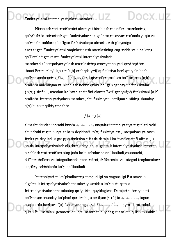 Funksiyalarni interpolyasiyalash masalasi.
Hisoblash matematikasini aksariyat hisoblash metodlari masalaning 
qo yilishida qatnashadigan funkyiyalarni unga biror,muayyan ma'noda yaqin va ʻ
ko rinishi soddaroq bo lgan funksiyalarga almashtirish g oyasiga 
ʻ ʻ ʻ
asoslangan.Funksiyalarni yaqinlashtirish masalasining eng sodda va juda keng 
qo llaniladigan qismi funksiyalarni interpolyasiyalash 
ʻ
masalasidir.Interpolyasiyalash masalasining asosiy mohiyati quyidagidan 
iborat.Faraz qilaylik,biror [a,b] oraliqda y=f(x) funksiya berilgan yoki hech 
bo lmaganda uning 
ʻ f	( x
0	) , f	( x
1	) , … , f ( x
n )
 qiymatlari ma'lum bo lsin, shu [a,b] 	ʻ
oraliqda aniqlangan va hisoblash uchun qulay bo lgan qandaydir funksiyalar 	
ʻ
{p(x)} sinfini , masalan ko pxadlar sinfini olamiz.Berilgan y=f(x) funksiyani [a,b] 	
ʻ
oraliqda  interpolyasiyalash masalasi, shu funksiyani berilgan sinfning shunday 
p(x) bilan taqribiy ravishda
f ( x ) ≈ p ( x )
almashtirishdan iboratki,bunda 	
x0,x1,…	,xn  nuqtalar interpolyasiya tugunlari yoki 
shunchaki tugun nuqtalar ham deyishadi. p(x) funksiya esa, interpolyasiyalovchi 
funksiya deyiladi.Agar p(x) funksiya sifatida darajali ko pxadlar sinfi olinsa , u 	
ʻ
holda interpolyasiyalash algebraik deyiladi.Algebraik interpolyasiyalash apparati 
hisoblash matematikasining juda ko p sohalarida qo llaniladi,chunonchi, 	
ʻ ʻ
differensiallash va integrallashda transendent, differensial va integral tenglamalarni
taqribiy echishlarda ko p qo llaniladi. 	
ʻ ʻ
Interpolyasion ko phadlarning mavjudligi va yagonaligi.Bu mavzuni 
ʻ
algebraik interpolyasiyalash masalasi yuzasidan ko rib chiqamiz. 	
ʻ
Interpolyasiyalash masalaning qo yilishi  quyidagicha:	
ʻ Darajasi n dan yuqori 
bo lmagan shunday ko phad qurilsinki, u berilgan (n+1) ta 	
ʻ ʻ	x0,x1,…	,xn   tugun 
nuqtalarda berilgan f(x) funksiyaning 	
f(x0),f(x1),…	,f(xn)    qiymatlarni qabul 
qilsin.Bu masalani geometrik nuqtai nazardan quyidagicha talqin qilish mumkin. 