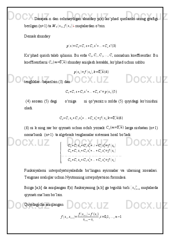 Darajasi  n  dan  oshmaydigan  shunday   p(x)   ko phad  qurilsinki  uning  grafigiʻ
berilgan (n+1) ta  M
K	
( x
k , f	( x
k	)) ¿
  nuqtalardan o tsin.	ʻ
Demak shunday	
p(x)=C0+C1x+C2x2+…	+Cnxn(3)
Ko phad qurish talab qilinsin. Bu erda  	
ʻ	C0,C1,C2,…	,Cn   nomalum koeffisentlar. Bu
koeffisentlarni 	
Cm(m=0,n)  shunday aniqlash kerakki, ko phad uchun ushbu	ʻ
p	
( x
k	) = f	( x
k	) , k = 0 , n ( 4 )
tengliklar   bajarilsin.(3) dan	
C0+C1x+C2x2+…	+Cnxn=	p(xk)(5)
  (4)   asosan   (5)   dagi           o rniga           ni   qo yamiz.u   xolda   (5)   quyidagi   ko rinishni	
ʻ ʻ ʻ
oladi.
C
0 + C
1 x
k + C
2 x
k2
+ … + C
n x
kn
= f	
( x
k	) k = 0 , n ( 6 )
(6) ni k ning xar bir qiymati uchun ochib yozsak  
Cm(m=0,n)   larga nisbatan (n+1)
noma'lumli  (n+1)  ta algebraik tenglamalar sistemasi hosil bo ladi:
ʻ	
{	
C0+C1x0+C2x02+…	+Cnx0n=	f(x0)	
C0+C1x1+C2x12+…	+Cnx1n=	f(x1)	
…	…	…	…	…	…	…	…	…	…	…	…	…	…	…	…	…	…	
C0+C1xn+C2xn2+…	+Cnxnn=	f(xn)
Funksiyalarni   interpolyatsiyalashda   bo‘lingan   ayirmalar   va   ularning   xossalari.
Tengmas oraliqlar uchun Nyutonning interpolyatsion formulasi.
Bizga [a,b] da aniqlangan f(x) funksiyaning [a,b] ga tegishli turli  	
{ x
k	}
k = 0n
 nuqtalarda
qiymati ma’lum bo’lsin.
Quyidagicha aniqlangan
f	
( x
i , x
i + 1	) = f	( x
i + 1	) − f ( x
i )
x
i + 1 − x
i , i = 0,1 , … , n − 1 