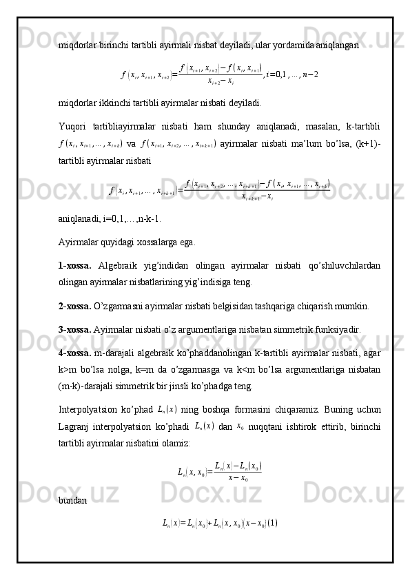 miqdorlar birinchi tartibli ayirmali nisbat deyiladi, ular yordamida aniqlangan
f( x
i , x
i + 1 , x
i + 2	) = f	( x
i + 1 , x
i + 2	) − f ( x
i , x
i + 1 )
x
i + 2 − x
i , i = 0,1 , … , n − 2
miqdorlar ikkinchi tartibli ayirmalar nisbati deyiladi.
Yuqori   tartibliayirmalar   nisbati   ham   shunday   aniqlanadi,   masalan,   k-tartibli	
f(xi,xi+1,…	,xi+k)
  va  	f(xi+1,xi+2,…	,xi+k+1)   ayirmalar   nisbati   ma’lum   bo’lsa,   (k+1)-
tartibli ayirmalar nisbati
f	
( x
i , x
i + 1 , … , x
i + k + 1	) = f	( x
i + 1 , x
i + 2 , … , x
i + k + 1	) − f ( x
i , x
i + 1 , … , x
i + k )
x
i + k + 1 − x
i
aniqlanadi, i=0,1,…,n-k-1.
Ayirmalar quyidagi xossalarga ega.
1-xossa.   Algebraik   yig’indidan   olingan   ayirmalar   nisbati   qo’shiluvchilardan
olingan ayirmalar nisbatlarining yig’indisiga teng.
2-xossa.  O’zgarmasni ayirmalar nisbati belgisidan tashqariga chiqarish mumkin.
3-xossa.  Ayirmalar nisbati o’z argumentlariga nisbatan simmetrik funksiyadir.
4-xossa.   m-darajali   algebraik   ko’phaddanolingan   k-tartibli   ayirmalar   nisbati,   agar
k>m   bo’lsa   nolga,   k=m   da   o’zgarmasga   va   k<m   bo’lsa   argumentlariga   nisbatan
(m-k)-darajali simmetrik bir jinsli ko’phadga teng.
Interpolyatsion   ko’phad  	
Ln(x)   ning   boshqa   formasini   chiqaramiz.   Buning   uchun
Lagranj   interpolyatsion   ko’phadi   L
n ( x )
  dan   x
0   nuqqtani   ishtirok   ettirib,   birinchi
tartibli ayirmalar nisbatini olamiz:
Ln(x,x0)=	Ln(x)−	Ln(x0)	
x−	x0
bundan 	
Ln(x)=	Ln(x0)+Ln(x,x0)(x−	x0)(1) 