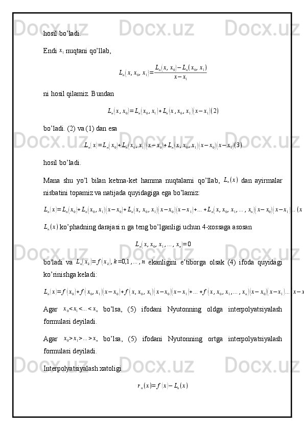 hosil bo’ladi.
Endi  x
1  nuqtani qo’llab,
L
n( x , x
0 , x
1	) = L
n	( x , x
0	) − L
n ( x
0 , x
1 )
x − x
1
ni hosil qilamiz. Bundan 	
Ln(x,x0)=	Ln(x0,x1)+Ln(x,x0,x1)(x−	x1)(2)
bo’ladi. (2) va (1) dan esa	
Ln(x)=	Ln(x0)+Ln(x0,x1)(x−	x0)+Ln(x,x0,x1)(x−	x0)(x−	x1)(3)
hosil bo’ladi.
Mana   shu   yo’l   bilan   ketma-ket   hamma   nuqtalarni   qo’llab,   L
n ( x )
  dan   ayirmalar
nisbatini topamiz va natijada quyidagiga ega bo’lamiz:	
Ln(x)=	Ln(x0)+Ln(x0,x1)(x−	x0)+Ln(x,x0,x1)(x−	x0)(x−	x1)+…	+Ln(x,x0,x1,…	,xn)(x−	x0)(x−	x1)…	(x−	xn)
L
n ( x )
 ko’phadning darajasi n ga teng bo’lganligi uchun 4-xossaga asosan	
Ln(x,x0,x1,…	,xn)=	0
bo'ladi   va   L
n	
( x
k	) = f	( x
k	) , k = 0,1 , … , n
  ekanligini   e’tiborga   olsak   (4)   ifoda   quyidagi
ko’rinishga keladi:	
Ln(x)=	f(x0)+f(x0,x1)(x−	x0)+f(x,x0,x1)(x−	x0)(x−	x1)+…	+f(x,x0,x1,…	,xn)(x−	x0)(x−	x1)…	(x−	xn)(5)
Agar  	
x0<x1<…	<xn   bo’lsa,   (5)   ifodani   Nyutonning   oldga   interpolyatsiyalash
formulasi deyiladi.
Agar  	
x0>x1>…	>xn   bo’lsa,   (5)   ifodani   Nyutonning   ortga   interpolyatsiyalash
formulasi deyiladi.
Interpolyatsiyalash xatoligi	
rn(x)=	f(x)−	Ln(x) 