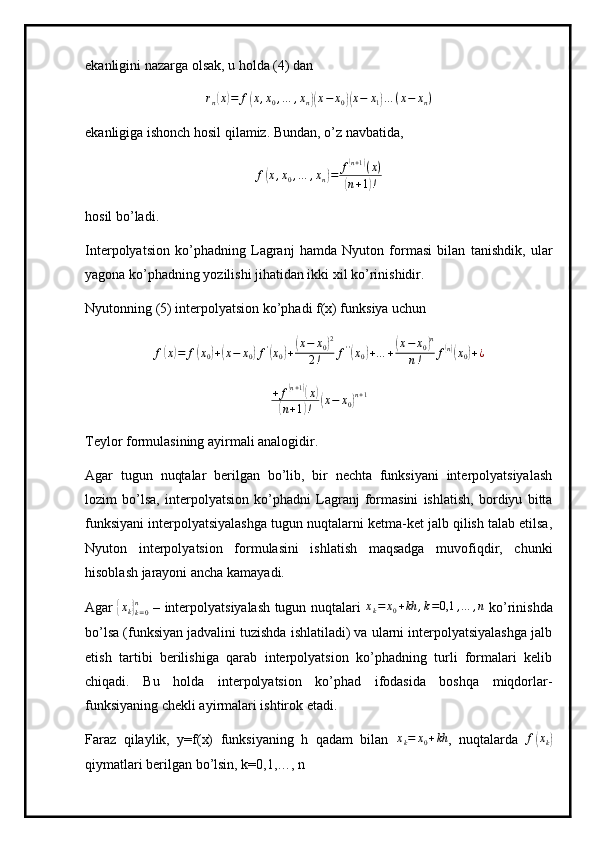 ekanligini nazarga olsak, u holda (4) danrn(x)=	f(x,x0,…	,xn)(x−	x0)(x−	x1)…	(x−	xn)
ekanligiga ishonch hosil qilamiz. Bundan, o’z navbatida,
f	
( x , x
0 , … , x
n	) = f	
( n + 1	)
( x )	
(
n + 1	) !
hosil bo’ladi.
Interpolyatsion   ko’phadning   Lagranj   hamda   Nyuton   formasi   bilan   tanishdik,   ular
yagona ko’phadning yozilishi jihatidan ikki xil ko’rinishidir.
Nyutonning (5) interpolyatsion ko’phadi f(x) funksiya uchun
f	
( x	) = f	( x
0	) +	( x − x
0	) f '	(
x
0	) +	( x − x
0	) 2
2 ! f ' '	(
x
0	) + … +	( x − x
0	) n
n ! f	( n)(
x
0	) + ¿
+ f	
( n + 1	)(
x	)	
(
n + 1	) !	( x − x
0	) n + 1
Teylor formulasining ayirmali analogidir.
Agar   tugun   nuqtalar   berilgan   bo’lib,   bir   nechta   funksiyani   interpolyatsiyalash
lozim   bo’lsa,   interpolyatsion   ko’phadni   Lagranj   formasini   ishlatish,   bordiyu   bitta
funksiyani interpolyatsiyalashga tugun nuqtalarni ketma-ket jalb qilish talab etilsa,
Nyuton   interpolyatsion   formulasini   ishlatish   maqsadga   muvofiqdir,   chunki
hisoblash jarayoni ancha kamayadi.
Agar  	
{xk}k=0	
n   – interpolyatsiyalash tugun nuqtalari  	xk=	x0+kh	,k=0,1	,…	,n   ko’rinishda
bo’lsa (funksiyan jadvalini tuzishda ishlatiladi) va ularni interpolyatsiyalashga jalb
etish   tartibi   berilishiga   qarab   interpolyatsion   ko’phadning   turli   formalari   kelib
chiqadi.   Bu   holda   interpolyatsion   ko’phad   ifodasida   boshqa   miqdorlar-
funksiyaning chekli ayirmalari ishtirok etadi.
Faraz   qilaylik,   y=f(x)   funksiyaning   h   qadam   bilan   x
k = x
0 + kh
,   nuqtalarda   f	
( x
k	)
qiymatlari berilgan bo’lsin, k=0,1,…, n 