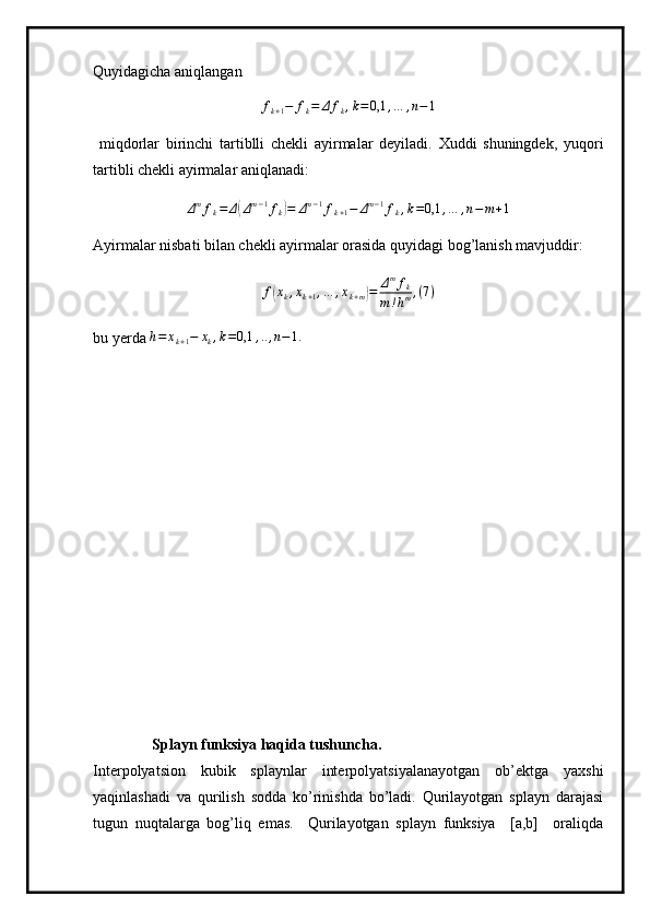 Quyidagicha aniqlanganfk+1−	fk=	Δ	fk,k=0,1	,…	,n−1
  miqdorlar   birinchi   tartiblli   chekli   ayirmalar   deyiladi.   Xuddi   shuningdek,   yuqori
tartibli chekli ayirmalar aniqlanadi:
Δ m
f
k = Δ	
( Δ m − 1
f
k	) = Δ m − 1
f
k + 1 − Δ m − 1
f
k , k = 0,1 , … , n − m + 1
Ayirmalar nisbati bilan chekli ayirmalar orasida quyidagi bog’lanish mavjuddir:	
f(xk,xk+1,…	,xk+m)=	Δmfk	
m!hm,(7)
bu yerda 	
h=	xk+1−	xk,k=0,1	,..,n−1.
Splayn funksiya haqida tushuncha.
Interpolyatsion   kubik   splaynlar   interpolyatsiyalanayotgan   ob’ektga   yaxshi
yaqinlashadi   va   qurilish   sodda   ko’rinishda   bo’ladi.   Qurilayotgan   splayn   darajasi
tugun   nuqtalarga   bog’liq   emas.     Qurilayotgan   splayn   funksiya     [a,b]     oraliqda 