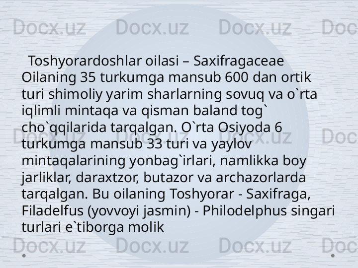    Toshyorardoshlar oilasi – Saxifragaceae 
Oilaning 35 turkumga mansub 600 dan ortik 
turi shimoliy yarim sharlarning sovuq va o`rta 
iqlimli mintaqa va qisman baland tog` 
cho`qqilarida tarqalgan. O`rta Osiyoda 6 
turkumga mansub 33 turi va yaylov 
mintaqalarining yonbag`irlari, namlikka boy 
jarliklar, daraxtzor, butazor va archazorlarda 
tarqalgan. Bu oilaning Toshyorar - Saxifraga, 
Filadelfus (yovvoyi jasmin) - Philodelphus singari 
turlari e`tiborga molik 