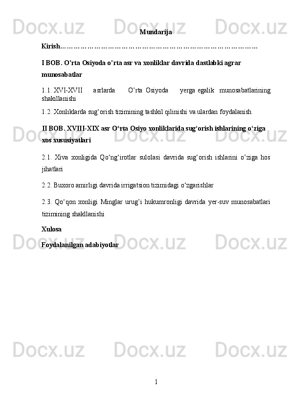 Mundarija 
Kirish…………………………………………………………………………… 
I BOB. O’rta Osiyoda o’rta asr va xonliklar davrida dastlabki agrar 
munosabatlar 
1.1. XVI-XVII  asrlarda  O’rta  Osiyoda  yerga  egalik   munosabatlarining
shakillanishi 
1.2. Xonliklarda sug‘orish tizimining tashkil qilinishi va ulardan foydalanish
II BOB. XVIII-XIX asr O‘rta Osiyo xonliklarida sug‘orish ishlarining o‘ziga 
xos xususiyatlari 
2.1.   Xiva   xonligida   Qo‘ng‘irotlar   sulolasi   davrida   sug‘orish   ishlarini   o’ziga   hos
jihatlari 
2.2. Buxoro amirligi davrida irrigatsion tizimidagi o‘zgarishlar 
2.3.   Qo‘qon   xonligi   Minglar   urug’i   hukumronligi   davrida   yer-suv   munosabatlari
tizimining shakllanishi 
Xulosa
Foydalanilgan adabiyotlar
 
 
 
 
 
 
 
 
 
1  
  