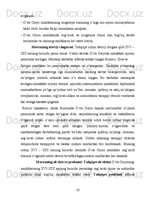 o‘rganish;                       
– O‘rta Osiyo xonliklarining irrigatsiya tizmining o‘ziga xos ayrim xususiyatlarini
tahlil etish; biridan farqli tomonlarini aniqlash;     
– O‘rta   Osiyo   xonliklarida   sug‘orish   va   irrigatsiya   tizimi   ilan   bog‘liq   davlat
lavozimlar va ularning vazifalarini ko‘rsatib berish;     
  Mavzuning davriy chegarasi . Tadqiqot uchun davriy chegara qilib XVI – 
XIX asrning birinchi yarmi olindi. Ushbu davrda O‘rta Osiyoda murakkab siyosiy
jarayonlar kechgan. Mustaqil davlatlar sifatida tashkil topgan Buxoro, Xiva va 
Qo‘qon   xonliklari   bu   jarayonlarda   muhim   rol   o‘ynaganlar.   Xonliklar   o‘rtasidagi
qarama-qarshi   xarakterga   ega   munosabatlar   ularning   davlat   boshqaruvida,   xalq
xo‘jaligini   yuritish   sohasida   ham   o‘z   aksini   topgan.   Bu   davlatlar   mintaqada
kechgan murakkab siyosiy vaziyat, iqtisodiy imkoniyatlarni yaxshilash, diplomatik
munosabatlarni  yo‘lga qo‘yishni  turli  yo‘llar, xususan, qishloq va xalq xo‘jaligini
rivojlantirish, xususan, sug‘orish ishlari va inshootlarini taraqqiy ettirish vositasida
hal etishga harakat qilganlar.         
  Bitiruv   malakaviy   ishida   Rossiyada   O‘rta   Osiyo   haqida   ma'lumotlar   to‘plash
jarayonida   nashr   etilgan   ko‘pgina   elchi,   sayyohlarning   kundalik   va   esdaliklarini
o‘rganish   orqali,   o‘zaro   iqtisodiy   aloqalari   tarixini   ochib   berish   uchun   yuqorida
qayd   etilgan   davr   asos   qilib   olingan.   Ijtimoiy-siyosiy   o‘zgarishlar   va
markazlashgan   davlatlarning   paydo   bo‘lishi   natijasida   qishloq   xo‘jaligi,   xususan,
sug‘orish   ishlari   nufuzli   tarmoqqa   aylandi.   Ushbu   sohaning   taraqqiy   etishida
dehqonchilik   taraqqiyoti   va   hashar   muhim   omillardan   biri   hisoblanadi.   Shuning
uchun   XVI   –   XIX   asrning   birinchi   yarmida   O‘rta   Osiyo   xonliklari   sug‘orish
tizimini o‘rganish ushbu davrni tavsiflaydigan muhim omillardan biri sanaladi.     
  Mavzuning ob'ekti va predmeti.   Tadqiqot ob'ektini  O‘rta Osiyoning 
xonliklarining XVI–XIX asrning birinchi yarmidagi sug‘orish tizimi va inshootlar
qurilishi   bilan   bog‘liq   masalalari   tashkil   etadi.   Tadqiqot   predmeti   sifatida
10  
  