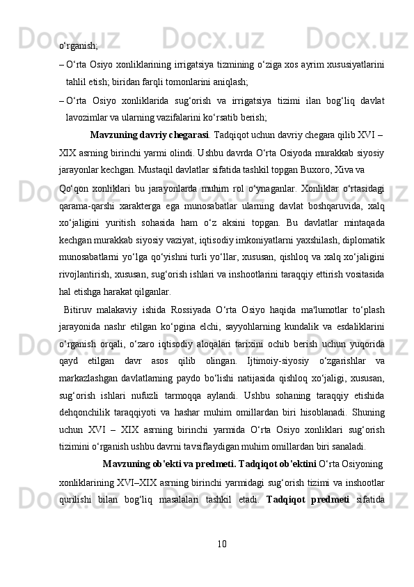o‘rganish;                       
– O‘rta Osiyo xonliklarining irrigatsiya tizmining o‘ziga xos ayrim xususiyatlarini
tahlil etish; biridan farqli tomonlarini aniqlash;     
– O‘rta   Osiyo   xonliklarida   sug‘orish   va   irrigatsiya   tizimi   ilan   bog‘liq   davlat
lavozimlar va ularning vazifalarini ko‘rsatib berish;     
  Mavzuning davriy chegarasi . Tadqiqot uchun davriy chegara qilib XVI – 
XIX asrning birinchi yarmi olindi. Ushbu davrda O‘rta Osiyoda murakkab siyosiy
jarayonlar kechgan. Mustaqil davlatlar sifatida tashkil topgan Buxoro, Xiva va 
Qo‘qon   xonliklari   bu   jarayonlarda   muhim   rol   o‘ynaganlar.   Xonliklar   o‘rtasidagi
qarama-qarshi   xarakterga   ega   munosabatlar   ularning   davlat   boshqaruvida,   xalq
xo‘jaligini   yuritish   sohasida   ham   o‘z   aksini   topgan.   Bu   davlatlar   mintaqada
kechgan murakkab siyosiy vaziyat, iqtisodiy imkoniyatlarni yaxshilash, diplomatik
munosabatlarni  yo‘lga qo‘yishni  turli  yo‘llar, xususan, qishloq va xalq xo‘jaligini
rivojlantirish, xususan, sug‘orish ishlari va inshootlarini taraqqiy ettirish vositasida
hal etishga harakat qilganlar.         
  Bitiruv   malakaviy   ishida   Rossiyada   O‘rta   Osiyo   haqida   ma'lumotlar   to‘plash
jarayonida   nashr   etilgan   ko‘pgina   elchi,   sayyohlarning   kundalik   va   esdaliklarini
o‘rganish   orqali,   o‘zaro   iqtisodiy   aloqalari   tarixini   ochib   berish   uchun   yuqorida
qayd   etilgan   davr   asos   qilib   olingan.   Ijtimoiy-siyosiy   o‘zgarishlar   va
markazlashgan   davlatlarning   paydo   bo‘lishi   natijasida   qishloq   xo‘jaligi,   xususan,
sug‘orish   ishlari   nufuzli   tarmoqqa   aylandi.   Ushbu   sohaning   taraqqiy   etishida
dehqonchilik   taraqqiyoti   va   hashar   muhim   omillardan   biri   hisoblanadi.   Shuning
uchun   XVI   –   XIX   asrning   birinchi   yarmida   O‘rta   Osiyo   xonliklari   sug‘orish
tizimini o‘rganish ushbu davrni tavsiflaydigan muhim omillardan biri sanaladi.     
  Mavzuning ob'ekti va predmeti.   Tadqiqot ob'ektini  O‘rta Osiyoning 
xonliklarining XVI–XIX asrning birinchi yarmidagi sug‘orish tizimi va inshootlar
qurilishi   bilan   bog‘liq   masalalari   tashkil   etadi.   Tadqiqot   predmeti   sifatida
10