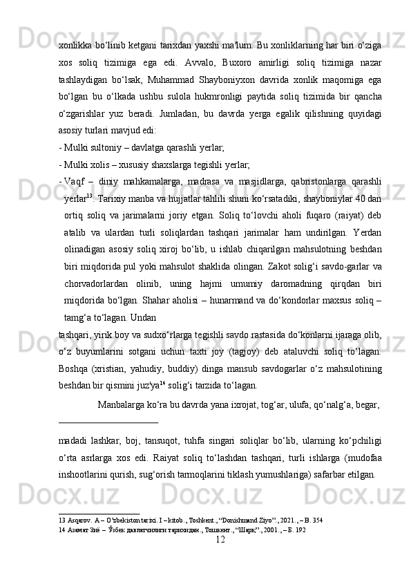 xonlikka bo‘linib ketgani tarixdan yaxshi ma'lum. Bu xonliklarning har biri o‘ziga
xos   soliq   tizimiga   ega   edi.   Avvalo,   Buxoro   amirligi   soliq   tizimiga   nazar
tashlaydigan   bo‘lsak,   Muhammad   Shayboniyxon   davrida   xonlik   maqomiga   ega
bo‘lgan   bu   o‘lkada   ushbu   sulola   hukmronligi   paytida   soliq   tizimida   bir   qancha
o‘zgarishlar   yuz   beradi.   Jumladan,   bu   davrda   yerga   egalik   qilishning   quyidagi
asosiy turlari mavjud edi:              
- Mulki sultoniy – davlatga qarashli yerlar;           
- Mulki xolis – xususiy shaxslarga tegishli yerlar;         
- Vaqf   –   diniy   mahkamalarga,   madrasa   va   masjidlarga,   qabristonlarga   qarashli
yerlar 13
. Tarixiy manba va hujjatlar tahlili shuni ko‘rsatadiki, shayboniylar 40 dan
ortiq   soliq   va   jarimalarni   joriy   etgan.   Soliq   to‘lovchi   aholi   fuqaro   (raiyat)   deb
atalib   va   ulardan   turli   soliqlardan   tashqari   jarimalar   ham   undirilgan.   Yerdan
olinadigan   asosiy   soliq   xiroj   bo‘lib,   u   ishlab   chiqarilgan   mahsulotning   beshdan
biri miqdorida pul yoki mahsulot shaklida olingan. Zakot solig‘i savdo-garlar va
chorvadorlardan   olinib,   uning   hajmi   umumiy   daromadning   qirqdan   biri
miqdorida bo‘lgan. Shahar aholisi – hunarmand va do‘kondorlar maxsus soliq –
tamg‘a to‘lagan.  Undan 
tashqari, yirik boy va sudxo‘rlarga tegishli savdo rastasida do‘konlarni ijaraga olib,
o‘z   buyumlarini   sotgani   uchun   taxti   joy   (tagjoy)   deb   ataluvchi   soliq   to‘lagan.
Boshqa   (xristian,   yahudiy,   buddiy)   dinga   mansub   savdogarlar   o‘z   mahsulotining
beshdan bir qismini juz'ya 14
 solig‘i tarzida to‘lagan.       
  Manbalarga ko‘ra bu davrda yana ixrojat, tog‘ar, ulufa, qo‘nalg‘a, begar, 
 
madadi   lashkar,   boj,   tansuqot,   tuhfa   singari   soliqlar   bo‘lib,   ularning   ko‘pchiligi
o‘rta   asrlarga   xos   edi.   Raiyat   soliq   to‘lashdan   tashqari,   turli   ishlarga   (mudofaa
inshootlarini qurish, sug‘orish tarmoqlarini tiklash yumushlariga) safarbar etilgan. 
13  Asqarov. A – O’zbekiston tarixi. I – kitob., Toshkent., “Donishmand Ziyo”., 2021., – B. 354 
14  Азамат Зиё – Ўзбек давлатчилиги тарихидан., Тошкент., “Шарқ”., 2001., – Б. 192 
12  
  