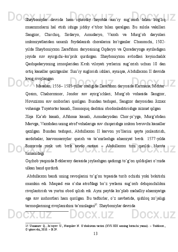 Shayboniylar   davrida   ham   iqtisodiy   hayotda   sun’iy   sug’orish   bilan   bog’liq
muammolarni   hal   etish   ishiga   jiddiy   e’tibor   bilan   qaralgan.   Bu   sulola   vakillari
Sangzor,   Chirchiq,   Sirdaryo,   Amudaryo,   Vaxsh   va   Murg’ob   daryolari
imkoniyatlaridan   unumli   foydalanish   choralarini   ko’rganlar.   Chunonchi,   1502-
yilda   Shayboniyxon   Zarafshon   daryosining   Oqdaryo   va   Qoradaryoga   ayriladigan
joyida   suv   ayirgichi–ko’prik   qurdirgan.   Shayboniyxon   avlodlari   keyinchalik
Qashqadaryoning   irmoqlaridan   Kesh   viloyati   yerlarini   sug’orish   uchun   10   dan
ortiq kanallar qazitganlar. Sun’iy suglorish ishlari, ayniqsa, Abdullaxon II davrida
keng rivojlangan.           
  Masalan, 1556– 1585-yillar oraligida Zarafshon daryosida Karmana, Mehtar 
Qosim,   Chahorminor,   Jondor   suv   ayirg’ichlari;   Murg’ob   vohasida   Sangzor,
Hovuzixon   suv   omborlari   qurilgan.   Bundan   tashqari,   Sangzor   daryosidan   Jizzax
vohasiga Tuyatortar kanali, Somonjuq dashtini obodonlashtirishga xizmat qilgan 
Xoja   Ka’ab   kanali,   Afshona   kanali,   Amudaryodan   Chor-jo’yga,   Murg’obdan
Marvga, Vaxshdan uning atrof vohalariga suv chiqarishga imkon beruvchi kanallar
qazilgan.   Bundan   tashqari,   Abdullaxon   II   karvon   yo’llarini   qayta   jonlantirish,
sardobalar,   karvonsaroylar   qurish   va   ta’mirlashga   ahamiyat   berdi.   1577-yilda
Buxoroda   yirik   usti   berk   savdo   rastasi   –   Abdullaxon   timi   qurildi.   Nurota
tumanidagi 
Oqchob yaqinida Beklarsoy darasida joylashgan qadimgi to’g’on qoldiqlari o’rnida
ulkan band qurdirdi.                
  Abdullaxon   bandi   uning   ravoqlarini   to’g’on   tepasida   turib   ochishi   yoki   bekitishi
mumkin   edi.   Maqsad   esa   o’sha   atrofdagi   bo’z   yerlarni   sug’orib   dehqonchilikni
rivojlantirish va yurtni obod qilish edi. Ayni  paytda ko’plab mahalliy ahamiyatga
ega   suv   inshootlari   ham   qurilgan.   Bu   tadbirlar,   o’z   navbatida,   qishloq   xo’jaligi
tarmoqlarining rivojlanishini ta’minlagan 15
. Shayboniylar davrida 
 
15   Usmonov   Q.,   Jo`rayev   U.,   Norqulov   N.   O`zbekiston   tariixi   (XVI-XIX   asrning   birinchi   yarmi).   –   Toshkent.,
O`qituvcvhi, 2010. – B.29. 
13  
  