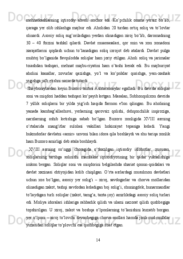 mehnatkashlarning   iqtisodiy   ahvoli   nochor   edi.   Ko’pchilik   omma   yersiz   bo’lib,
ijaraga   yer   olib   ishlashga   majbur   edi.   Aholidan   20   turdan   ortiq   soliq   va   to’lovlar
olinardi.  Asosiy  soliq  sug’oriladigan yerdan  olinadigan xiroj  bo’lib, daromadning
30   –   40   foizini   tashkil   qilardi.   Davlat   muassasalari,   qor   snin   va   xon   xonadoni
xarajatlarini   qoplash   uchun   to’lanadigan   soliq   ixrojot   deb   atalardi.   Davlat   pulga
muhtoj bo’lganida favqulodda soliqlar ham  joriy etilgan. Aholi  soliq va jarimalar
toiashdan   tashqari,   mehnat   majbu-riyatini   ham   o’tashi   kerak   edi.   Bu   majburiyat
aholini   kanallar,   zovurlar   qazishga,   yo’l   va   ko’priklar   qurishga,   yem-xashak
yigishga jalb etishni nazarda tutardi.       
 Shayboniylardan keyin Buxoro taxtini Ashtarxoniylar egalladi. Bu davrda soliqlar
soni va miqdori haddan tashqari ko‘payib ketgan. Masalan, Subhonqulixon davrida
7   yillik   soliqlarni   bir   yilda   yig‘ish   haqida   farmon   e'lon   qilingan.   Bu   aholining
yanada   kambag‘allashuvi,   yerlarning   qarovsiz   qolishi,   dehqonchilik   inqiroziga,
narxlarning   oshib   ketishiga   sabab   bo‘lgan.   Buxoro   xonligida   XVIII   asrning
o‘rtalarida   mang‘itlar   sulolasi   vakillari   hokimiyat   tepasiga   keladi.   Yangi
hukmdorlar davlatni «amir» unvoni bilan idora qila boshlaydi va shu tariqa xonlik
ham Buxoro amirligi deb atala boshlaydi.       
  XVIII   asrning   so‘nggi   choragida   o‘tkazilgan   iqtisodiy   islohotlar,   xususan,
soliqlarning   tartibga   solinishi   mamlakat   iqtisodiyotining   bir   qadar   yuksalishiga
imkon   bergan.   Soliqlar   soni   va   miqdorini   belgilashda   shariat   qonun-qoidalari   va
davlat   xazinasi   ehtiyojidan   kelib   chiqilgan.   O‘rta   asrlardagi   musulmon   davlatlari
uchun   xos   bo‘lgan,   asosiy   yer   solig‘i   –   xiroj,   savdogarlar   va   chorva   mollaridan
olinadigan zakot, tashqi savdodan keladigan boj solig‘i, shuningdek, hunarmandlar
to‘laydigan turli soliqlar (zakot, tamg‘a, taxta-joy) amirlikdagi asosiy soliq turlari
edi. Moliya idoralari ishlariga rahbarlik qilish va ularni  nazorat  qilish qushbegiga
topshirilgan.   U   xiroj,   zakot   va   boshqa   o‘lponlarning   to‘lanishini   kuzatib   borgan.
yer o‘lponi – xiroj to‘lovchi devonbegiga chorva mollari hamda jonli mol-mulklar
yuzasidan soliqlar to‘plovchi esa qushbegiga itoat etgan.    
14  
  