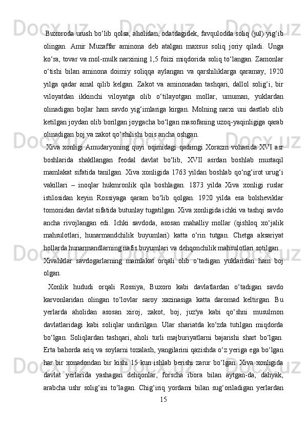   Buxoroda urush bo‘lib qolsa, aholidan, odatdagidek, favqulodda soliq (jul) yig‘ib
olingan.   Amir   Muzaffar   aminona   deb   atalgan   maxsus   soliq   joriy   qiladi.   Unga
ko‘ra, tovar va mol-mulk narxining 1,5 foizi miqdorida soliq to‘langan. Zamonlar
o‘tishi   bilan   aminona   doimiy   soliqqa   aylangan   va   qarshiliklarga   qaramay,   1920
yilga   qadar   amal   qilib   kelgan.   Zakot   va   aminonadan   tashqari,   dallol   solig‘i,   bir
viloyatdan   ikkinchi   viloyatga   olib   o‘tilayotgan   mollar,   umuman,   yuklardan
olinadigan   bojlar   ham   savdo   yig‘imlariga   kirgan.   Molning   narxi   uni   dastlab   olib
ketilgan joydan olib borilgan joygacha bo‘lgan masofaning uzoq-yaqinligiga qarab
olinadigan boj va zakot qo‘shilishi bois ancha oshgan.        
  Xiva   xonligi   Amudaryoning   quyi   oqimidagi   qadimgi   Xorazm   vohasida   XVI   asr
boshlarida   shakllangan   feodal   davlat   bo‘lib,   XVII   asrdan   boshlab   mustaqil
mamlakat   sifatida   tanilgan.   Xiva  xonligida   1763  yildan   boshlab   qo‘ng‘irot   urug‘i
vakillari   –   inoqlar   hukmronlik   qila   boshlagan.   1873   yilda   Xiva   xonligi   ruslar
istilosidan   keyin   Rossiyaga   qaram   bo‘lib   qolgan.   1920   yilda   esa   bolsheviklar
tomonidan davlat sifatida butunlay tugatilgan. Xiva xonligida ichki va tashqi savdo
ancha   rivojlangan   edi.   Ichki   savdoda,   asosan   mahalliy   mollar   (qishloq   xo‘jalik
mahsulotlari,   hunarmandchilik   buyumlari)   katta   o‘rin   tutgan.   Chetga   aksariyat
hollarda hunarmandlarning nafis buyumlari va dehqonchilik mahsulotlari sotilgan. 
Xivaliklar   savdogarlarning   mamlakat   orqali   olib   o‘tadigan   yuklaridan   ham   boj
olgan.            
  Xonlik   hududi   orqali   Rossiya,   Buxoro   kabi   davlatlardan   o‘tadigan   savdo
karvonlaridan   olingan   to‘lovlar   saroy   xazinasiga   katta   daromad   keltirgan.   Bu
yerlarda   aholidan   asosan   xiroj,   zakot,   boj,   juz'ya   kabi   qo‘shni   musulmon
davlatlaridagi   kabi   soliqlar   undirilgan.   Ular   shariatda   ko‘zda   tutilgan   miqdorda
bo‘lgan.   Soliqlardan   tashqari,   aholi   turli   majburiyatlarni   bajarishi   shart   bo‘lgan.
Erta bahorda ariq va soylarni tozalash, yangilarini qazishda o‘z yeriga ega bo‘lgan
har   bir   xonadondan   bir   kishi   15   kun   ishlab   berishi   zarur   bo‘lgan.   Xiva   xonligida
davlat   yerlarida   yashagan   dehqonlar,   forscha   ibora   bilan   aytgan-da,   dahyak,
arabcha   ushr   solig‘ini   to‘lagan.   Chig‘iriq   yordami   bilan   sug‘oriladigan   yerlardan
15  
  