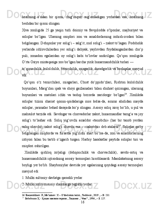 hosilning   o‘ndan   bir   qismi,   chig‘iriqsiz   sug‘oriladigan   yerlardan   esa,   hosilning
beshdan bir qismi olingan. 
Xiva   xonligida   25   ga   yaqin   turli   doimiy   va   favqulodda   o‘lponlar,   majburiyat   va
soliqlar   bo‘lgan.   Ularning   miqdori   xon   va   amaldorlarning   xohish-irodasi   bilan
belgilangan. Dehqonlar yer solig‘i – salg‘it, mol solig‘i – zakot to‘lagan. Podsholik
yerlarida   ishlovchilardan   yer   solig‘i   dahyak,   yaylovdan   foydalanganlardan   cho‘p
puli,   xonadon   egalaridan   uy   solig‘i   kabi   to‘lovlar   undirilgan.   Qo‘qon   xonligida
O‘rta Osiyo mintaqasiga xos bo‘lgan barcha yirik hunarmandchilik turlari — 
to‘qimachilik, kulolchilik, temirchilik, misgarlik, duradgorlik va boshqalar mavjud
edi.                       
  Qo‘qon   o‘z   temirchilari,   misgarlari,   Chust   do‘ppido‘zlari,   Rishton   kulolchilik
buyumlari, Marg‘ilon ipak va shoyi  gazlamalari  bilan shuhrat  qozongan, ularning
buyumlari   va   matolari   ichki   va   tashqi   bozorda   xaridorgir   bo‘lgan 16
.   Xonlikda
soliqlar   tizimi   shariat   qonun-qoidalariga   mos   kelsa-da,   ammo   aholidan   mayda
soliqlar, jarimalar behad darajada ko‘p olingan. Asosiy soliq xiroj bo‘lib, u pul va
mahsulot tarzida edi. Savdogar va chorvadorlar zakot, hunarmandlar tamg‘a va joy
solig‘i   to‘lashar   edi.   Soliq   yig‘uvchi   amaldor   «tanobchi»   (har   bir   tanob   yerdan
soliq oluvchi), zakot solig‘i oluvchi esa – «zakotchi» deb atalardi 17
. Soliqlar qat'iy
belgilangan miqdorda va fursatda yig‘ilishi shart bo‘lsa-da, xon va amaldorlarning
ixtiyori   bilan   bu   tartib   o‘zgarib   turgan.   Harbiy   harakatlar   paytida   soliqlar   turi   va
miqdori oshirilgan.          
  Xonlikda   qishloq   xo'jaligi   (dehqonchilik   va   chorvachilik),   savdo-sotiq   va
hunarmandchilik iqtisodning asosiy tarmoqlari hisoblanardi. Mamlakatning asosiy
boyligi yer bo'lib. Shayboniylar davrida yer egalarining quyidagi asosiy tarmoqlari
mavjud edi:           
1. Mulki sultoniy-davlatga qarashli yerlar.         
2. Mulki xolis-xususiy shaxslarga tegishli yerlar.       
16  Shamsutdinov. R, Mo’minov. X – O’zbekiston tarixi., Toshkent., 2019., – B. 231 
17
   Бобобеков   Ҳ . -  Қуқон   хонлиги   тарихи .,  Тошкент ., “ Фан ”., 1996., –  Б . 127. 
16  
  