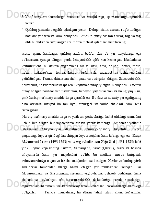 3. Vaqf-diniy   mahkamalarga,   madrasa   va   masjidlarga,   qabristonlarga   qarashli
yerlar.                      
4. Qishloq   jamoalari   egalik   qiladigan   yerlar.   Dehqonchilik   asosan   sug'oriladigan
hosildor yerlarda va lalmi dehqonchilik uchun qulay bo'lgan adirlar, tog' va tog'
oldi hududlarida rivojlangan edi.  Yerda mehnat qiladigan kishilarning 
 
asosiy   qismi   kambag'al   qishloq   aholisi   bo'lib,   ular   o'z   yer   maydoniga   ega
bo'lmasdan,   ijaraga   olingan   yerda   lehqonchilik   qilib   kun   kechirgan.   Manbalarda
keltirilishicha,   bu   davrda   bug'doyning   o'n   xil   navi,   arpa,   qo'noq,   jo'xori,   mosh,
no'xat,   makkajo'xori,   loviya,   kunjut,   beda,   suli,   sabzavot   va   poliz   ekinlari
yetishtirilgan. Texnik ekinlardan sholi, paxta va boshqalar ekilgan. Sabzavotchilik,
polizchilik, bog'dorchilik va ipakchilik yuksak taraqqiy etgan. Dehqonchilik uchun
qulay bo'lgan hosildor yer maydonlari, bepoyon yaylovlar xon va uning yaqinlari,
yirik harbiy-ma'muriy amaldorlarga qarashli edi. Bu davrda xususiy yer egaligining
o'rta   asrlarda   mavjud   bo'lgan   iqto,   suyurg'ol   va   tanho   shakllari   ham   keng
tarqalgshan.          
 Harbiy-ma'muriy amaldorlarga va yirik din peshvolariga davlat oldidagi xizmatlari
uchun   beriladigan   bunday   yerlarda   asosan   yersiz   kambag'al   dehqonlar   yollanib
ishlaganlar.   Shayboniylar   davlatining   ijtimoiy-iqtisodiy   hayotida   Buxoro
yaqinidagi Juybor qishlog'idan chiqqan Juybor xojalari katta ta'sirga ega edi. Shayx
Muhammad Islom (1493-1563) va uning avlodlaridan Xoja Sa'd (1531-1585) kabi
yirik   Juybor   xojalarining   Buxoro,   Samarqand,   nasaf   (Qarshi),   Marv   va   boshqa
viloyatlarda   katta   yer   maydonlari   bo'lib,   bu   mulklar   meros   tariqasida
avloddanavlodga o'tgan va barcha soliqlardan ozod etilgan. Xonlar va boshqa yirik
amaldorlar   tomonidan   ularga   hadya   etilgan   yer   mulklaridan   tashqari   ular
Movarounnahr   va   Xurosonning   serunum   yaylovlariga,   behisob   podalarga,   katta
shaharlarda   joylashgan   o'z   hunarmandchilik   do'konlariga,   savdo   rastalariga,
tegirmonlar,   hammom   va   karvonsaroylardan   keladigan   daromadlarga   ham   ega
bo'lganlar.       Tarixiy   manbalarni,   hujjatlarni   tahlil   qilish   shuni   ko'rsatdiki,
17  
  