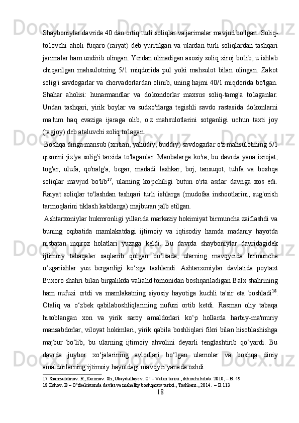 Shayboniylar davrida 40 dan ortiq turli soliqlar va jarimalar mavjud bo'lgan.  Soliq-
to'lovchi   aholi   fuqaro   (raiyat)   deb   yuritilgan   va   ulardan   turli   soliqlardan   tashqari
jarimalar ham undirib olingan. Yerdan olinadigan asosiy soliq xiroj bo'lib, u ishlab
chiqarilgan   mahsulotning   5/1   miqdorida   pul   yoki   mahsulot   bilan   olingan.   Zakot
solig'i savdogarlar va chorvadorlardan olinib, uning hajmi 40/1 miqdorida bo'lgan.
Shahar   aholisi:   hunarmandlar   va   do'kondorlar   maxsus   soliq-tamg'a   to'laganlar.
Undan   tashqari,   yirik   boylar   va   sudxo'rlarga   tegishli   savdo   rastasida   do'konlarni
ma'lum   haq   evaziga   ijaraga   olib,   o'z   mahsulotlarini   sotganligi   uchun   taxti   joy
(tagjoy) deb ataluvchi soliq to'lagan.          
 Boshqa dinga mansub (xritian, yahudiy, buddiy) savdogarlar o'z mahsulotining 5/1
qismini jiz'ya solig'i tarzida to'laganlar. Manbalarga ko'ra, bu davrda yana ixrojat,
tog'ar,   ulufa,   qo'nalg'a,   begar,   madadi   lashkar,   boj,   tansuqot,   tuhfa   va   boshqa
soliqlar   mavjud   bo'lib 17
,   ularning   ko'pchiligi   butun   o'rta   asrlar   davriga   xos   edi.
Raiyat   soliqlar   to'lashdan   tashqari   turli   ishlarga   (mudofaa   inshootlarini,   sug'orish
tarmoqlarini tiklash kabilarga) majburan jalb etilgan.  
 Ashtarxoniylar hukmronligi yillarida markaziy hokimiyat birmuncha zaiflashdi va
buning   oqibatida   mamlakatdagi   ijtimoiy   va   iqtisodiy   hamda   madaniy   hayotda
nisbatan   inqiroz   holatlari   yuzaga   keldi.   Bu   davrda   shayboniylar   davridagidek
ijtimoiy   tabaqalar   saqlanib   qolgan   bo‘lsada,   ularning   mavqyeida   birmuncha
o‘zgarishlar   yuz   berganligi   ko‘zga   tashlandi.   Ashtarxoniylar   davlatida   poytaxt
Buxoro shahri bilan birgalikda valiahd tomonidan boshqariladigan Balx shahrining
ham   nufuzi   ortdi   va   mamlakatning   siyosiy   hayotiga   kuchli   ta'sir   eta   boshladi 18
.
Otaliq   va   o‘zbek   qabilaboshliqlarining   nufuzi   ortib   ketdi.   Rasman   oliy   tabaqa
hisoblangan   xon   va   yirik   saroy   amaldorlari   ko‘p   hollarda   harbiy-ma'muriy
mansabdorlar, viloyat hokimlari, yirik qabila boshliqlari fikri bilan hisoblashishga
majbur   bo‘lib,   bu   ularning   ijtimoiy   ahvolini   deyarli   tenglashtirib   qo‘yardi.   Bu
davrda   juybor   xo‘jalarining   avlodlari   bo‘lgan   ulamolar   va   boshqa   diniy
amaldorlarning ijtimoiy hayotdagi mavqyei yanada oshdi.     
17  Shamsutdinov. R, Karimov. Sh, Ubaydullayev. O’ – Vatan tarixi., ikkinchi kitob. 2010, – B. 49 
18  Eshov. B – O’zbekistonda davlat va mahalliy boshqaruv tarixi., Toshkent., 2014.  – B.113 
18  
  