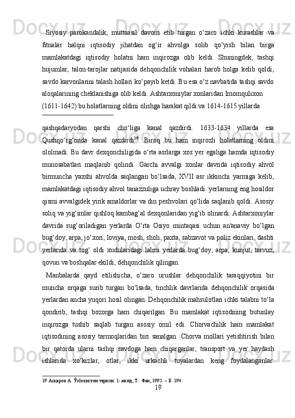   Siyosiy   parokandalik,   muttaasil   davom   etib   turgan   o‘zaro   ichki   kurashlar   va
fitnalar   halqni   iqtisodiy   jihatdan   og‘ir   ahvolga   solib   qo‘yish   bilan   birga
mamlakatdagi   iqtisodiy   holatni   ham   inqirozga   olib   keldi.   Shuningdek,   tashqi
hujumlar,   talon-tarojlar   natijasida   dehqonchilik   vohalari   harob   holga   kelib   qoldi,
savdo karvonlarini talash hollari ko‘payib ketdi. Bu esa o‘z navbatida tashqi savdo
aloqalarining cheklanishiga olib keldi. Ashtarxoniylar xonlaridan Imomqulixon 
(1611-1642) bu holatlarning oldini olishga harakat qildi va 1614-1615 yillarda 
 
qashqadaryodan   qarshi   cho‘liga   kanal   qazdirdi.   1633-1634   yillarda   esa
Qushqo‘rg‘onda   kanal   qazdirdi 19
.   Biroq   bu   ham   inqirozli   holatlarning   oldini
ololmadi. Bu davr dexqonchiligida o‘rta asrlarga xos yer  egaliga hamda iqtisodiy
munosabatlari   maqlanib   qolindi.   Garchi   avvalgi   xonlar   davrida   iqtisodiy   ahvol
birmuncha   yaxshi   ahvolda   saqlangan   bo‘lsada,   XVII   asr   ikkinchi   yarmiga   kelib,
mamlakatdagi iqtisodiy ahvol tanazzuliga uchray boshladi. yerlarning eng hosildor
qismi avvalgidek yirik amaldorlar va din peshvolari qo‘lida saqlanib qoldi. Asosiy
soliq va yig‘imlar qishloq kambag‘al dexqonlaridan yig‘ib olinardi. Ashtarxoniylar
davrida   sug‘oriladigan   yerlarda   O‘rta   Osiyo   mintaqasi   uchun   an'anaviy   bo‘lgan
bug‘doy, arpa, jo‘xori, loviya, mosh, sholi, paxta, sabzavot va poliz ekinlari, dashti
yerlarida   va   tog‘   oldi   xudularidagi   lalmi   yerlarda   bug‘doy,   arpa,   kunjut,   tarvuz,
qovun va boshqalar ekildi, dehqonchilik qilingan.      
  Manbalarda   qayd   etilishicha,   o‘zaro   urushlar   dehqonchilik   taraqqiyotini   bir
muncha   orqaga   surib   turgan   bo‘lsada,   tinchlik   davrlarida   dehqonchilik   orqasida
yerlardan ancha yuqori hosil olingan. Dehqonchilik mahsulotlari ichki talabni to‘la
qondirib,   tashqi   bozorga   ham   chiqarilgan.   Bu   mamlakat   iqtisodining   butunlay
inqirozga   tushib   saqlab   turgan   asosiy   omil   edi.   Chorvachilik   ham   mamlakat
iqtisodining   asosiy   tarmoqlaridan   biri   sanalgan.   Chorva   mollari   yetishtirish   bilan
bir   qatorda   ularni   tashqi   savdoga   ham   chiqarganlar,   transport   va   yer   haydash
ishlarida   xo‘kizlar,   otlar,   ikki   urkachli   tuyalardan   keng   foydalanganlar.
19   Асқаров  A.  Ўзбекистон   тарихи . 1- жилд , T.:  Фан , 1992. –  Б . 194.   
19  
  