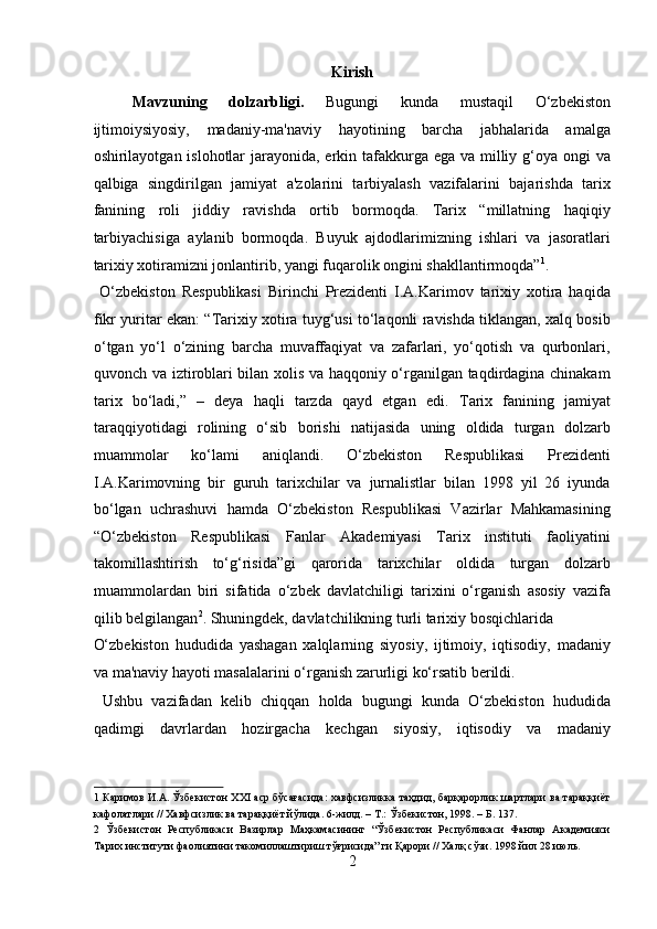 Kirish 
Mavzuning   dolzarbligi.   Bugungi   kunda   mustaqil   O‘zbekiston
ijtimoiysiyosiy,   madaniy- ma'naviy   hayotining   barcha   jabhalarida   amalga
oshirilayotgan islohotlar  jarayonida, erkin tafakkurga ega va milliy g‘oya ongi  va
qalbiga   singdirilgan   jamiyat   a'zolarini   tarbiyalash   vazifalarini   bajarishda   tarix
fanining   roli   jiddiy   ravishda   ortib   bormoqda.   Tarix   “millatning   haqiqiy
tarbiyachisiga   aylanib   bormoqda.   Buyuk   ajdodlarimizning   ishlari   va   jasoratlari
tarixiy xotiramizni jonlantirib, yangi fuqarolik ongini shakllantirmoqda” 1
.    
  O‘zbekiston   Respublikasi   Birinchi   Prezidenti   I.A.Karimov   tarixiy   xotira   haqida
fikr yuritar ekan: “Tarixiy xotira tuyg‘usi to‘laqonli ravishda tiklangan, xalq bosib
o‘tgan   yo‘l   o‘zining   barcha   muvaffaqiyat   va   zafarlari,   yo‘qotish   va   qurbonlari,
quvonch va iztiroblari bilan xolis va haqqoniy o‘rganilgan taqdirdagina chinakam
tarix   bo‘ladi,”   –   deya   haqli   tarzda   qayd   etgan   edi.   Tarix   fanining   jamiyat
taraqqiyotidagi   rolining   o‘sib   borishi   natijasida   uning   oldida   turgan   dolzarb
muammolar   ko‘lami   aniqlandi.   O‘zbekiston   Respublikasi   Prezidenti
I.A.Karimovning   bir   guruh   tarixchilar   va   jurnalistlar   bilan   1998   yil   26   iyunda
bo‘lgan   uchrashuvi   hamda   O‘zbekiston   Respublikasi   Vazirlar   Mahkamasining
“O‘zbekiston   Respublikasi   Fanlar   Akademiyasi   Tarix   instituti   faoliyatini
takomillashtirish   to‘g‘risida”gi   qarorida   tarixchilar   oldida   turgan   dolzarb
muammolardan   biri   sifatida   o‘zbek   davlatchiligi   tarixini   o‘rganish   asosiy   vazifa
qilib belgilangan 2
. Shuningdek, davlatchilikning turli tarixiy bosqichlarida 
O‘zbekiston   hududida   yashagan   xalqlarning   siyosiy,   ijtimoiy,   iqtisodiy,   madaniy
va ma'naviy hayoti masalalarini o‘rganish zarurligi ko‘rsatib berildi.   
  Ushbu   vazifadan   kelib   chiqqan   holda   bugungi   kunda   O‘zbekiston   hududida
qadimgi   davrlardan   hozirgacha   kechgan   siyosiy,   iqtisodiy   va   madaniy
1   Каримов И.А. Ўзбекистон XXI аср бўсағасида:  хавфсизликка таҳдид, барқарорлик шартлари ва тараққиёт
кафолатлари // Хавфсизлик ва тараққиёт йўлида. 6-жилд. – Т.: Ўзбекистон, 1998. – Б. 137. 
2   Ўзбекистон   Республикаси   Вазирлар   Маҳкамасининг   “Ўзбекистон   Республикаси   Фанлар   Академияси
Тарих институти фаолиятини такомиллаштириш тўғрисида” ги Қарори // Халқ сўзи. 1998 йил 28 июль. 
2  
  