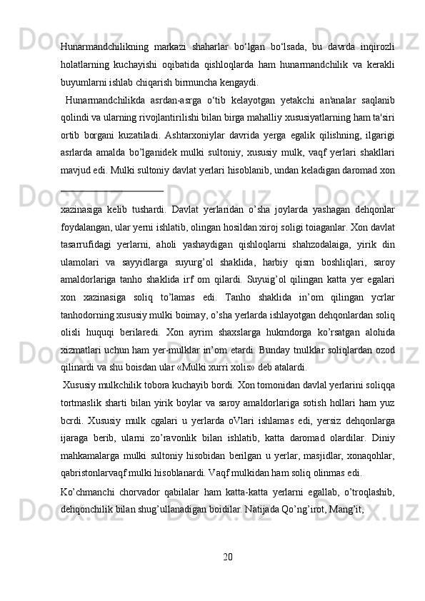 Hunarmandchilikning   markazi   shaharlar   bo‘lgan   bo‘lsada,   bu   davrda   inqirozli
holatlarning   kuchayishi   oqibatida   qishloqlarda   ham   hunarmandchilik   va   kerakli
buyumlarni ishlab chiqarish birmuncha kengaydi.         
  Hunarmandchilikda   asrdan-asrga   o‘tib   kelayotgan   yetakchi   an'analar   saqlanib
qolindi va ularning rivojlantirilishi bilan birga mahalliy xususiyatlarning ham ta'siri
ortib   borgani   kuzatiladi.   Ashtarxoniylar   davrida   yerga   egalik   qilishning,   ilgarigi
asrlarda   amalda   bo’lganidek   mulki   sultoniy,   xususiy   mulk,   vaqf   yerlari   shakllari
mavjud edi. Mulki sultoniy davlat yerlari hisoblanib, undan keladigan daromad xon
 
xazinasiga   kelib   tushardi.   Davlat   yerlaridan   o’sha   joylarda   yashagan   dehqonlar
foydalangan, ular yerni ishlatib, olingan hosildan xiroj soligi toiaganlar. Xon davlat
tasarrufidagi   yerlarni,   aholi   yashaydigan   qishloqlarni   shahzodalaiga,   yirik   din
ulamolari   va   sayyidlarga   suyurg’ol   shaklida,   harbiy   qism   boshliqlari,   saroy
amaldorlariga   tanho   shaklida   irf   om   qilardi.   Suyuig’ol   qilingan   katta   yer   egalari
xon   xazinasiga   soliq   to’lamas   edi.   Tanho   shaklida   in’om   qilingan   ycrlar
tanhodorning xususiy mulki boimay, o’sha yerlarda ishlayotgan dehqonlardan soliq
olisli   huquqi   berilaredi.   Xon   ayrim   shaxslarga   hukmdorga   ko’rsatgan   alohida
xizmatlari uchun ham yer-mulklar in’om etardi. Bunday tnulklar soliqlardan ozod
qilinardi va shu boisdan ular «Mulki xurri xolis» deb atalardi.     
 Xususiy mulkchilik tobora kuchayib bordi. Xon tomonidan davlal yerlarini soliqqa
tortmaslik   sharti   bilan  yirik  boylar   va  saroy  amaldorlariga  sotish   hollari  ham  yuz
bcrdi.   Xususiy   mulk   cgalari   u   yerlarda   oVlari   ishlamas   edi,   yersiz   dehqonlarga
ijaraga   berib,   ularni   zo’ravonlik   bilan   ishlatib,   katta   daromad   olardilar.   Diniy
mahkamalarga   mulki   sultoniy   hisobidan   berilgan   u   yerlar,   masjidlar,   xonaqohlar,
qabristonlarvaqf mulki hisoblanardi. Vaqf mulkidan ham soliq olinmas edi. 
Ko’chmanchi   chorvador   qabilalar   ham   katta-katta   yerlarni   egallab,   o’troqlashib,
dehqonchilik bilan shug’ullanadigan boidilar. Natijada Qo’ng’irot, Mang’it, 
20  
  