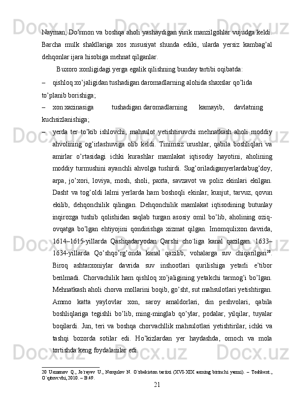 Nayman, Do’rmon va boshqa aholi yashaydigan yirik manzilgohlar vujudga keldi.
Barcha   mulk   shakllariga   xos   xususiyat   shunda   ediki,   ularda   yersiz   kambag’al
dehqonlar ijara hisobiga mehnat qilganlar.       
  Buxoro xonligidagi yerga egalik qilishning bunday tartibi oqibatda:   
– qishloq xo’jaligidan tushadigan daromadlarning alohida shaxslar qo’lida 
to’planib borishiga;                    
– xon xazinasiga  tushadigan daromadlarning  kamayib,  davlatning 
kuchsizlanishiga;                     
– yerda   ter   to’kib   ishlovchi,   mahsulot   yetishtiruvchi   mehnatkash   aholi   moddiy
ahvolining   og’irlashuviga   olib   keldi.   Tinimsiz   urushlar,   qabila   boshliqlari   va
amirlar   o’rtasidagi   ichki   kurashlar   mamlakat   iqtisodiy   hayotini,   aholining
moddiy   turmushini   ayanchli   ahvolga   tushirdi.   Sug’oriladiganyerlardabug’doy,
arpa,   jo’xori,   loviya,   mosh,   sholi,   paxta,   savzavot   va   poliz   ekinlari   ekilgan.
Dasht   va   tog’oldi   lalmi   yerlarda   ham   boshoqli   ekinlar,   kunjut,   tarvuz,   qovun
ekilib,   dehqonchilik   qilingan.   Dehqonchilik   mamlakat   iqtisodining   butunlay
inqirozga   tushib   qolishidan   saqlab   turgan   asosiy   omil   bo’lib,   aholining   oziq-
ovqatga   bo’lgan   ehtiyojini   qondirishga   xizmat   qilgan.   Imomqulixon   davrida,
1614–1615-yillarda   Qashqadaryodan   Qarshi   cho`liga   kanal   qazilgan.   1633–
1634-yillarda   Qo’shqo’rg’onda   kanal   qazilib,   vohalarga   suv   chiqarilgan 20
.
Biroq   ashtarxoniylar   davrida   suv   inshootlari   qurilishiga   yetarli   e’tibor
berilmadi.   Chorvachilik   ham   qishloq   xo’jaligining   yetakchi   tarmog’i   bo’lgan.
Mehnatkash aholi chorva mollarini boqib, go’sht, sut mahsulotlari yetishtirgan.
Ammo   katta   yaylovlar   xon,   saroy   amaldorlari,   din   peshvolari,   qabila
boshliqlariga   tegishli   bo’lib,   ming-minglab   qo’ylar,   podalar,   yilqilar,   tuyalar
boqilardi.   Jun,   teri   va   boshqa   chorvachllik   mahsulotlari   yetishtirilar,   ichki   va
tashqi   bozorda   sotilar   edi.   Ho’kizlardan   yer   haydashda,   omoch   va   mola
tortishda keng foydalanilar edi. 
20   Usmonov   Q.,   Jo`rayev   U.,   Norqulov   N.   O`zbekiston   tariixi   (XVI-XIX   asrning   birinchi   yarmi).   –   Toshkent.,
O`qituvcvhi, 2010. – B.49. 
21  
  