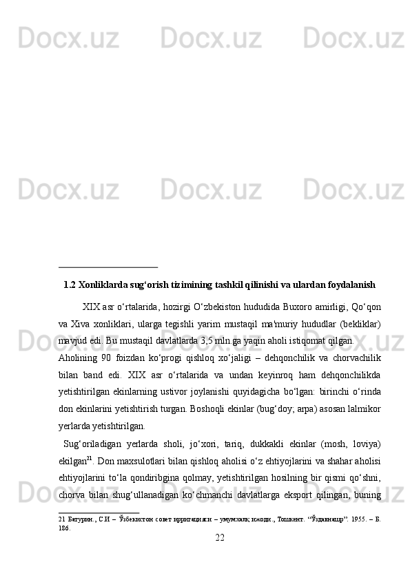  
 
 
 
 
 
 
 
 
 
 
1.2 Xonliklarda sug‘orish tizimining tashkil qilinishi va ulardan foydalanish 
XIX asr o‘rtalarida, hozirgi O‘zbekiston hududida Buxoro amirligi, Qo‘qon
va   Xiva   xonliklari,   ularga   tegishli   yarim   mustaqil   ma'muriy   hududlar   (bekliklar)
mavjud edi. Bu mustaqil davlatlarda 3,5 mln.ga yaqin aholi istiqomat qilgan. 
Aholining   90   foizdan   ko‘progi   qishloq   xo‘jaligi   –   dehqonchilik   va   chorvachilik
bilan   band   edi.   XIX   asr   o‘rtalarida   va   undan   keyinroq   ham   dehqonchilikda
yetishtirilgan   ekinlarning   ustivor   joylanishi   quyidagicha   bo‘lgan:   birinchi   o‘rinda
don ekinlarini yetishtirish turgan. Boshoqli ekinlar (bug‘doy; arpa) asosan lalmikor
yerlarda yetishtirilgan.            
  Sug‘oriladigan   yerlarda   sholi,   jo‘xori,   tariq,   dukkakli   ekinlar   (mosh,   loviya)
ekilgan 21
. Don maxsulotlari bilan qishloq aholisi o‘z ehtiyojlarini va shahar aholisi
ehtiyojlarini  to‘la qondiribgina qolmay, yetishtirilgan hosilning bir qismi  qo‘shni,
chorva   bilan   shug‘ullanadigan   ko‘chmanchi   davlatlarga   eksport   qilingan,   buning
21   Батурин .,   С . И   –   Ўзбекистон   совет   ирригацияси   –   умумхалқ   ижоди .,   Тошкент .   “Ўздавнашр”.   1955.   –   Б.
186. 
22  
  