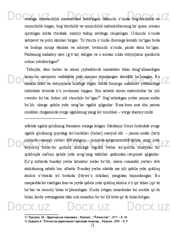 evaziga   chorvachilik   maxsulotlari   keltirilgan.   Ikkinchi   o‘rinda   bog‘dorchilik   va
uzumchilik turgan, bog‘dorchilik va uzumchilik mahsulotlarining bir qismi, asosan
quritilgan   xolda   (turshak,   mayiz)   tashqi   savdoga   chiqarilgan.   Uchinchi   o‘rinda
sabzavot va poliz ekinlari turgan. To‘rtinchi o‘rinda chorvaga kerakli bo‘lgan beda
va   boshqa   ozuqa   ekinlari   va   nihoyat,   beshinchi   o‘rinda,   paxta   ekini   bo‘lgan.
Paxtaning  mahalliy  navi   (g‘o‘za)   ekilgan  va  u  asosan  ichki  ehtiyojlarni   qondirish
uchun yetishtirilgan 22
.         
  Tabiiyki,   ekin   turlari   va   ularni   joylashtirish   masalalari   bilan   shug‘ullanadigan
biron-bir   ma'muriy   mahkama   yoki   maxsus   tayinlangan   shaxslar   bo‘lmagan.   Bu
masala   talab   va   ehtiyojlarni   hisobga   olgan.   holda   bozorgir   mahsulot   yetkazishga
intilishlar   ta'sirida   o‘z   yechimini   topgan.   Shu   sababli   ayrim   mahsulotlar   bir   yili
«serob»   bo‘lsa,   kelasi   yili   «taxchil»  bo‘lgan 23
.  Sug‘oriladigan   yerlar   jamoa  mulki
bo‘lib,   ularga   qabila   yoki   urug‘lar   egalik   qilganlar.   Bora-bora   ana   shu   jamoa
mulklari chegarasida yerga egalikning yangi ko‘rinishlari – yerga shaxsiy mulk 
 
sifatida egalik qilishning formalari yuzaga kelgan. Markaziy Osiyo hududida yerga
egalik qilishning quyidagi  ko‘rinishlari  (turlari)  mavjud edi:  – jamoa  mulki  (ba'zi
joylarda «sanoqli yerlar» deb atalgan) – yuqorida aytganimizdek qabila, urug‘ yoki
keyinroq   biron-bir   qishloq   aholisiga   tegishli   yerlar   ko‘pincha   muayyan   bir
qishloqda   ma'lum   qabila   yoki   urug‘ning   vakillari   qadimdan   istiqomat   qilganlar.
Ko‘p   xollarda   bunday   yerlar   lalmikor   yerlar   bo‘lib,   ularni   «sanashli   yerlar»   deb
atalishining sababi  bor, albatta. Bunday yerlar  odatda xar  yili  qabila yoki  qishloq
aholisi   o‘rtasida   yil   boshida   (Navro‘z   oldidan)   yangidan   taqsimlangan.   Bu
maqsadda ko‘rsatilgan kun va joyda qabila yoki qishloq aholisi o‘z qo‘shlari (qo‘sh
ho‘kiz   va   omoch)   bilan   to‘planishgan.   Kuchi   yetgan   xonadonlar   bir   nechta   qo‘sh
bilan, kuchi yetmaganlar ikki-uch xonadon bir bo‘lib bitta qo‘sh bilan kelgan.     
22  Тургунов. M – Ирригация ва экономика., Тошкент., “Ўзбекистон”., 1972. – Б. 48. 
23  Қодиров А. Ўзбекистон ирригацияси тарихидан лавҳалар., Тошкент, 1998. – Б. 9. 
23  
  